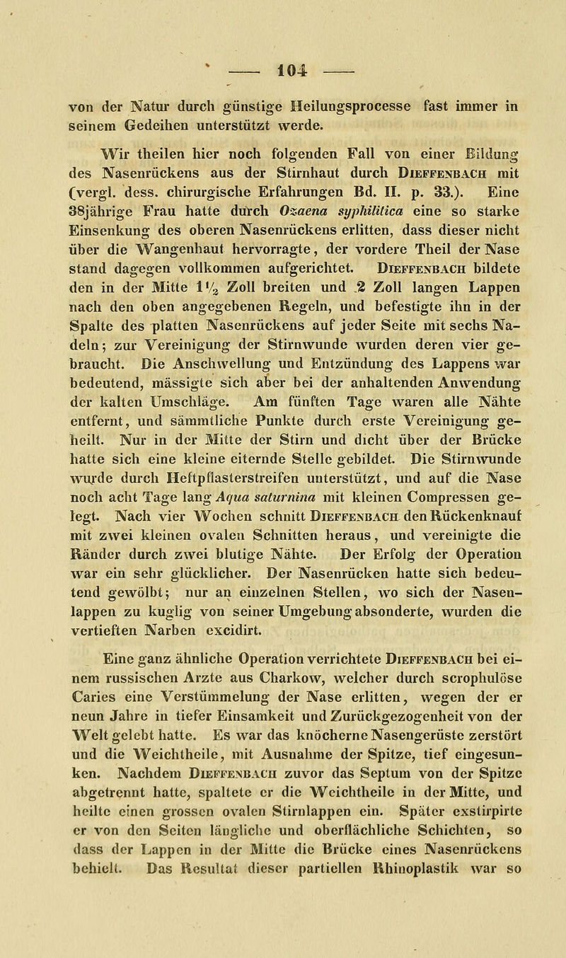 von der Natur durch günstige Heilungsprocesse fast immer in seinem Gedeihen unterstützt werde. Wir theilen hier noch folgenden Fall von einer Bildung des Nasenrückens aus der Stirnhaut durch Diefpenbach mit (vergl. dess. chirurgische Erfahrungen Bd. II. p. 33.). Eine 38jährige Frau hatte durch Ozaena syphilitica eine so starke Einsenkung des oberen Nasenrückens erlitten, dass dieser nicht über die Wangenhaut hervorragte, der vordere Theil der Nase stand dagegen vollkommen aufgerichtet. Diepfenbach bildete den in der Mitte 1V3 Zoll breiten und % Zoll langen Lappen nach den oben angegebenen Regeln, und befestigte ihn in der Spalte des platten Nasenrückens auf jeder Seite mit sechs Na- deln; zur Vereinigung der Stirnwunde wurden deren vier ge- braucht. Die Anschwellung und Entzündung des Lappens war bedeutend, mässigte sich aber bei der anhaltenden Anwendung der kalten Umschläge. Am fünften Tage waren alle Nähte entfernt, und sämmtliche Punkte durch erste Vereinigung ge- heilt. Nur in der Mitte der Stirn und dicht über der Brücke hatte sich eine kleine eiternde Stelle gebildet. Die Stirnwunde wurde durch Heftpfiasterstreifen unterstützt, und auf die Nase noch acht Tage lang Aqua saturnina mit kleinen Compressen ge- legt. Nach vier Wochen schnitt Diefpenbach den Rückenknauf mit zwei kleinen ovalen Schnitten heraus, und vereinigte die Ränder durch zwei blutige Nähte. Der Erfolg der Operation war ein sehr glücklicher. Der Nasenrücken hatte sich bedeu- tend gewölbt; nur an einzelnen Stellen, wo sich der Nasen- lappen zu kuglig von seiner Umgebung absonderte, wurden die vertieften Narben excidirt. Eine ganz ähnliche Operation verrichtete Dieffenbach bei ei- nem russischen Arzte aus Charkow, welcher durch scrophulöse Caries eine Verstümmelung der Nase erlitten, wegen der er neun Jahre in tiefer Einsamkeit und Zurückgezogenheit von der Welt gelebt hatte. Es war das knöcherne Nasengerüste zerstört und die Weichtheile, mit Ausnahme der Spitze, tief eingesun- ken. Nachdem Diefpenbach zuvor das Septum von der Spitze abgetrennt hatte, spaltete er die Weichtheile in der Mitte, und heilte einen grossen ovalen Sürnlappen ein. Später exstirpirte er von den Seiten längliche und oberflächliche Schichten, so dass der Lappen in der Mitte die Brücke eines Nasenrückens behielt. Das Resultat dieser partiellen Rhinoplastik war so