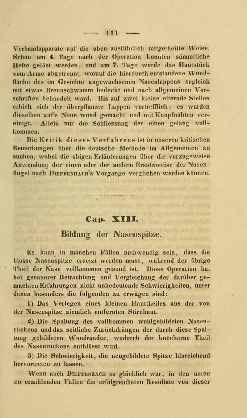 Verbandapparate auf die oben ausführlich mitgetheilte Weise. Schon am 4. Tage nach der Operation konnten sämmtliche Hefte gelöst werden, und am 7. Tage wurde das Hautstück vom Arme abgetrennt, worauf die hierdurch entstandene Wund- fläche des im Gesichte angewachsenen Nasenlappens sogleich mit etwas Brennschwamm bedeckt und nach allgemeinen Vor- schriften behandelt ward. Bis auf zwei kleine eiternde Stellen erhielt sich der überpflanzte Lappen vortrefflich; es wurden dieselben aufs Neue wund gemacht und mit Knopfnähten ver- einigt. Allein nur die Schliessung der einen gelang voll- kommen. Die Kritik dieses Verfahrens ist in unseren kritischen Bemerkungen über die deutsche Methode im Allgemeinen zu suchen, wobei die obigen Erläuterungen über die vorzugsweise Anwendung der einen oder der andern Ersatzweise der Nasen- flügel nach Dieffenbach's Vorgange verglichen werden können. Cap. XIII. Bildung der Nasenspitze, Es kann in manchen Fällen nothwendig sein, dass die blosse Nasenspitze ersetzt werden muss, während der übrige Theil der Nase vollkommen gesund ist. Diese Operation hat bei genauerer Betrachtung und Vergleichung der darüber ge- machten Erfahrungen nicht unbedeutende Schwierigkeiten, unter denen besonders die folgenden zu erwägen sind: 1) Das Verlegen eines kleinen Hauttheiles aus der von der Nasenspitze ziemlich entfernten Stirnhaut. *2) Die Spaltung des vollkommen wohlgebildeten Nasen- rückens und das seitliche Zurückdrängen der durch diese Spal- tung gebildeten Wundränder, wodurch der knöcherne Theil des Nasenrückens entblösst wird. 3) Die Schwierigkeit, die neugebildete Spitze hinreichend hervortreten zu lassen. Wenn auch Dieffenbach so glücklich war, in den unten zu erzählenden Fällen die erfolgreichsten Resultate von dieser