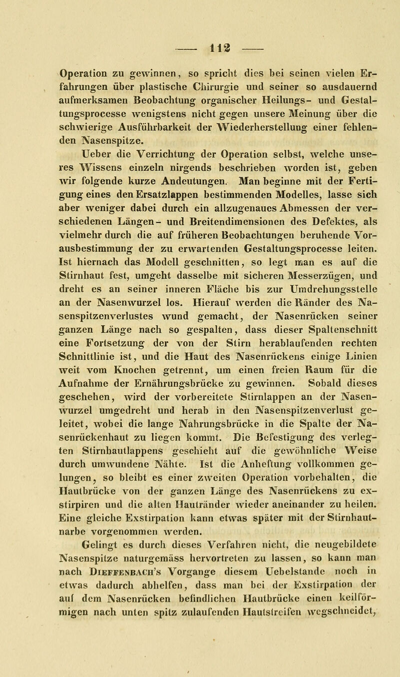113 Operation zu gewinnen, so spricht dies bei seinen vielen Er- fahrungen über plastische Chirurgie und seiner so ausdauernd aufmerksamen Beobachtung organischer Heilungs- und Gestal- tungsprocesse wenigstens nicht gegen unsere Meinung über die schwierige Ausführbarkeit der Wiederherstellung einer fehlen- den Nasenspitze. Ueber die Verrichtung der Operation selbst, welche unse- res Wissens einzeln nirgends beschrieben worden ist, geben wir folgende kurze Andeutungen. Man beginne mit der Ferti- gung eines den Ersatzlappen bestimmenden Modelles, lasse sich aber weniger dabei durch ein allzugenaucs Abmessen der ver- schiedenen Längen- und Breitendimensionen des Defektes, als vielmehr durch die auf früheren Beobachtungen beruhende Vor- ausbestimmung der zu erwartenden Gestaltungsprocesse leiten. Ist hiernach das Modell geschnitten, so legt man es auf die Stirnhaut fest, umgeht dasselbe mit sicheren Messerzügen, und dreht es an seiner inneren Fläche bis zur Umdrehungsstelle an der Nasenwurzel los. Hierauf werden die Ränder des Na- senspitzenverlustes wund gemacht, der Nasenrücken seiner ganzen Länge nach so gespalten, dass dieser Spaltenschnitt eine Fortsetzung der von der Stirn herablaufenden rechten Schnittlinie ist, und die Haut des Nasenrückens einige Linien weit vom Knochen getrennt, um einen freien Raum für die Aufnahme der Ernährungsbrücke zu gewinnen. Sobald dieses geschehen, wird der vorbereitete Stirnlappen an der Nasen- wurzel umgedreht und herab in den Nasenspitzenverlust ge- leitet, wobei die lange Nahrungsbrücke in die Spalte der Na- senrückenhaut zu liegen kommt. Die Befestigung des verleg- ten Stirnhautlappens geschieht auf die gewöhnliche Weise durch umwundene Nähte. Ist die Anheftung vollkommen ge- lungen, so bleibt es einer zweiten Operation vorbehalten, die Hautbrücke von der ganzen Länge des Nasenrückens zu ex- stirpiren und die alten Hautränder Avieder aneinander zu heilen. Eine gleiche Exstirpation kann etwas später mit der Stirnhaut- narbe vorgenommen werden. Gelingt es durch dieses Verfahren nicht, die neugebildete Nasenspitze naturgemäss hervortreten zu lassen, so kann man nach Dieffenbach's Vorgange diesem Uebelstande noch in etwas dadurch abhelfen, dass man bei der Exstirpation der auf dem Nasenrücken befindlichen Hautbrücke einen keilför- migen nach unten spitz zulaufenden Hautstreifen wegschneidet,
