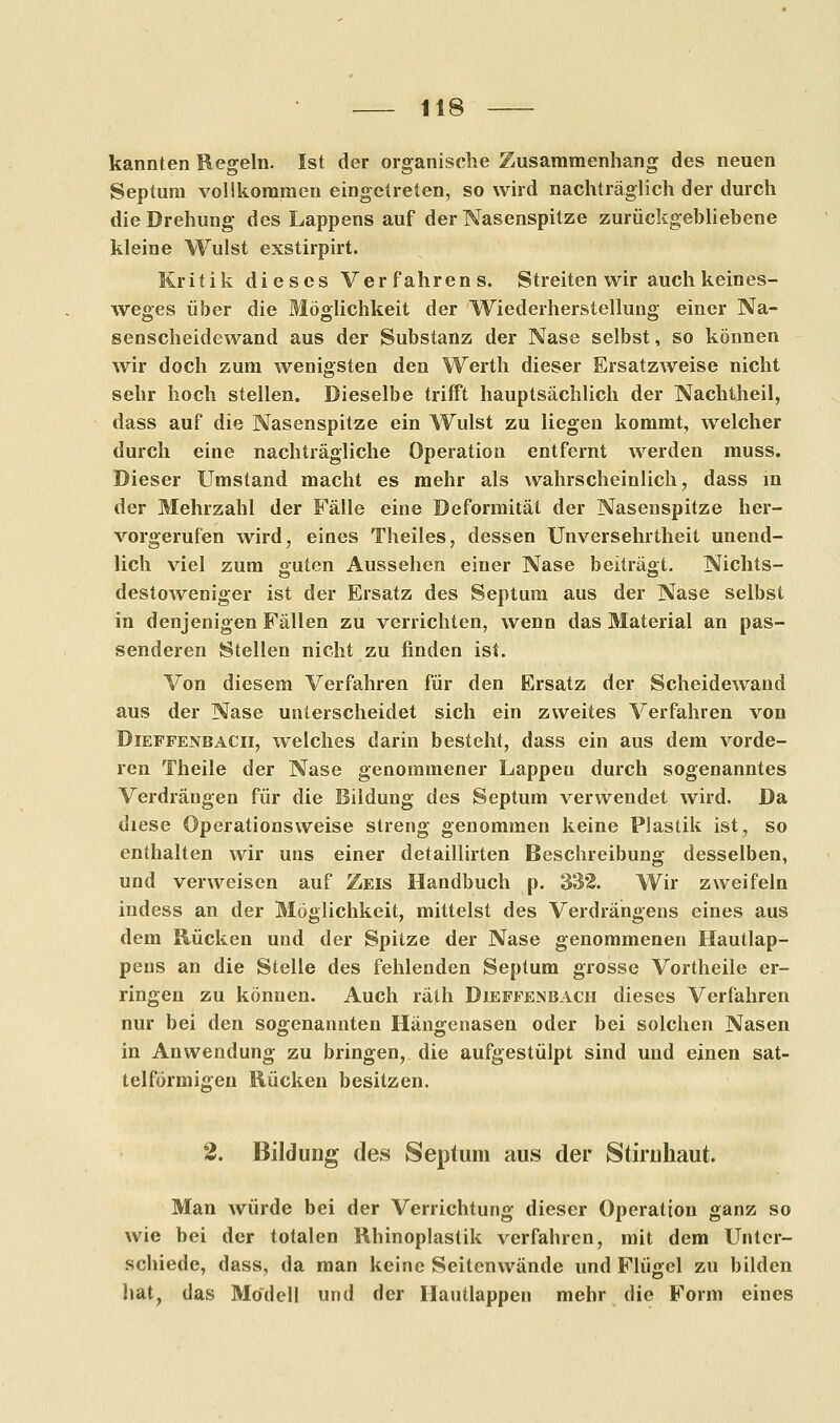 kannten Regeln. Ist der organische Zusammenhang des neuen Septum vollkommen eingetreten, so wird nachträglich der durch die Drehung des Lappens auf der Nasenspitze zurückgebliebene kleine Wulst exstirpirt. Kritik dieses Verfahrens. Streiten wir auch keines- weges über die Möglichkeit der Wiederherstellung einer Na- senscheidewand aus der Substanz der Nase selbst, so können wir doch zum wenigsten den Werth dieser Ersatzweise nicht sehr hoch stellen. Dieselbe trifft hauptsächlich der Nachtheil, dass auf die Nasenspitze ein Wulst zu liegen kommt, welcher durch eine nachträgliche Operation entfernt werden muss. Dieser Umstand macht es mehr als wahrscheinlich, dass in der Mehrzahl der Fälle eine Deformität der Nasenspitze her- vorgerufen wird, eines Theiles, dessen Unversehrtheit unend- lich viel zum guten Aussehen einer Nase beiträgt. Nichts- destoweniger ist der Ersatz des Septum aus der Nase selbst in denjenigen Fällen zu verrichten, wenn das Material an pas- senderen Stellen nicht zu finden ist. Von diesem Verfahren für den Ersatz der Scheidewand aus der Nase unterscheidet sich ein zweites Verfahren von Dieffenbacii, welches darin besteht, dass ein aus dem vorde- ren Theile der Nase genommener Lappen durch sogenanntes Verdrängen für die Bildung des Septum verwendet wird. Da diese Operations weise streng genommen keine Plastik ist, so enthalten wir uns einer detaillirten Beschreibung desselben, und verweisen auf Zeis Handbuch p. 332. Wir zweifeln indess an der Möglichkeit, mittelst des Verdrängens eines aus dem Rücken und der Spitze der Nase genommenen Hautlap- pens an die Stelle des fehlenden Septum grosse Vortheile er- ringen zu können. Auch räth Dieffenbacii dieses Verfahren nur bei den sogenannten Hängenasen oder bei solchen Nasen in Anwendung zu bringen, die aufgestülpt sind und einen sat- telförmigen Rücken besitzen. 2. Bildung des Septum aus der Stiruhaut. Man würde bei der Verrichtung dieser Operation ganz so wie bei der totalen Rbinoplastik verfahren, mit dem Unter- schiede, dass, da man keine Seitenwände und Flügel zu bilden hat, das Modell und der Hautlappen mehr die Form eines