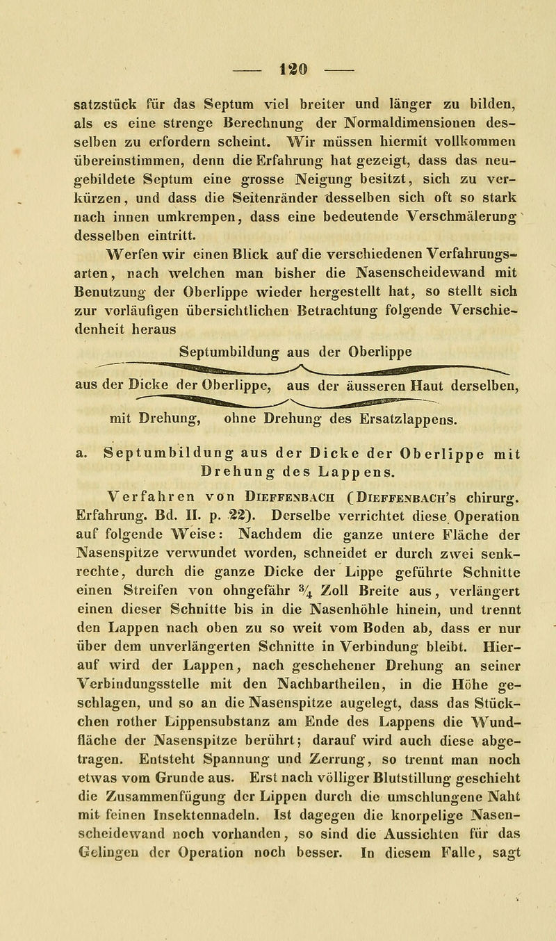 satzstück für das Septum viel breiter und länger zu bilden, als es eine strenge Berechnung der Normaldimensiouen des- selben zu erfordern scheint. Wir müssen hiermit vollkommen übereinstimmen, denn die Erfahrung hat gezeigt, dass das neu- gebildete Septum eine grosse Neigung besitzt, sich zu ver- kürzen , und dass die Seitenränder desselben sich oft so stark nach innen umkrempen, dass eine bedeutende Verschmälerung desselben eintritt. Werfen wir einen Blick auf die verschiedenen Verfahrungs- arten, nach welchen man bisher die Nasenscheidewand mit Benutzung der Oberlippe wieder hergestellt hat, so stellt sich zur vorläufigen übersichtlichen Betrachtung folgende Verschie- denheit heraus Septumbildung aus der Oberlippe aus der Dicke der Oberlippe, aus der äusseren Haut derselben, mit Drehung, ohne Drehung des Ersatzlappens. a. Septumbildung aus der Dicke der Oberlippe mit Drehung des Lappens. Verfahren von Dieffenbach (Dieffenbach's Chirurg. Erfahrung. Bd. II. p. 22). Derselbe verrichtet diese Operation auf folgende Weise: Nachdem die ganze untere Fläche der Nasenspitze verwundet worden, schneidet er durch zwei senk- rechte, durch die ganze Dicke der Lippe geführte Schnitte einen Streifen von ohngefähr % Zoll Breite aus, verlängert einen dieser Schnitte bis in die Nasenhöhle hinein, und trennt den Lappen nach oben zu so weit vom Boden ab, dass er nur über dem unverlängerten Schnitte in Verbindung bleibt. Hier- auf wird der Lappen, nach geschehener Drehung an seiner Verbindungsstelle mit den Nachbartheilen, in die Höhe ge- schlagen, und so an die Nasenspitze augelegt, dass das Stück- chen rother Lippensubstanz am Ende des Lappens die Wund- fläche der Nasenspitze berührt; darauf wird auch diese abge- tragen. Entsteht Spannung und Zerrung, so trennt man noch etwas vom Grunde aus. Erst nach völliger Blutstillung geschieht die Zusammenfügung der Lippen durch die umschlungene Naht mit feinen Insektcnnadeln. Ist dagegen die knorpelige Nasen- scheidewand noch vorhanden, so sind die Aussichten für das Gelingen der Operation noch besser. In diesem Falle, sagt