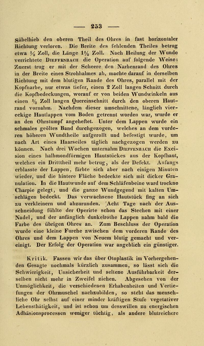 Säbelhieb den oberen Theil des Ohres in fast horizontaler Richtung verloren. Die Breite des fehlenden Theiles betrug etwa Y% Zoll, die Länge 1% Zoll. Nach Heilung der Wunde verrichtete Dieffesbach die Operation auf folgende Weise: Zuerst trug er mit der Scheere den Narbenrand des Ohres in der Breite eines Strohhalmes ab, machte darauf in derselben Richtung mit dem blutigen Rande des Ohres, parallel mit der Kopfnarbe, nur etwas tiefer, einen % Zoll langen Schnitt durch die Kopfbedeckungen, worauf er von beiden Wundwinkeln aus einen V3 Zoll langen Quereinschnitt durch den oberen Haut- rand vornahm. Nachdem dieser umschnittene, länglich vier- eckige Hautlappen vom Boden getrennt worden war, wurde er an den Ohrstumpf angeheftet. Unter dem Lappen wurde ein schmales geöltes Band durchgezogen, welches an dem vorde- ren höheren Wundtheile aufgerollt und befestigt wurde, um nach Art eines Haarseiles täglich nachgezogen werden zu können. Nach drei Wochen unternahm Dieffenbach die Exci- sion eines halbmondförmigen Hautstückes aus der Kopfhaut, welches ein Dritttheil mehr betrug, als der Defekt. Anfangs erblasste der Lappen, färbte sich aber nach einigen Minuten wieder, und die hintere Fläche bedeckte sich mit dicker Gra- nulation. In die Hautwunde auf dem Schläfenbeine ward trockne Charpie gelegt, und die ganze Wundgegend mit kalten Um- schlägen bedeckt. Das verwachsene Hautstück fing an sich zu verkleinern und abzurunden. 'Acht Tage nach der Aus- schneidung fühlte der Operirte schon das Stechen mit einer Nadel, und der anfänglich dunkelrothe Lappen nahm bald die Farbe des übrigen Ohres an. Zum Beschluss der Operation wurde eine kleine Furche zwischen dem vorderen Rande des Ohres und dem Lappen von Neuem blutig gemacht und ver- einigt. Der Erfolg der Operation war angeblich ein günstiger. Kritik. Fassen wir das über Otoplastik im Vorhergehen- den Gesagte nochmals kürzlich zusammen, so lässt sich die Schwierigkeit, Unsicherheit und seltene Ausführbarkeit der- selben nicht mehr in Zweifel ziehen. Abgesehen von der Unmöglichkeit, die verschiedenen Erhabenheiten und Vertie- fungen der Ohrmuschel nachzubilden, so steht das mensch- liche Ohr selbst auf einer minder kräftigen Stufe vegetativer Lebensthätigkcit, und ist schon um desswillen zu energischen Adhäsionsprocesscn weniger tüchtig, als andere blutreichere