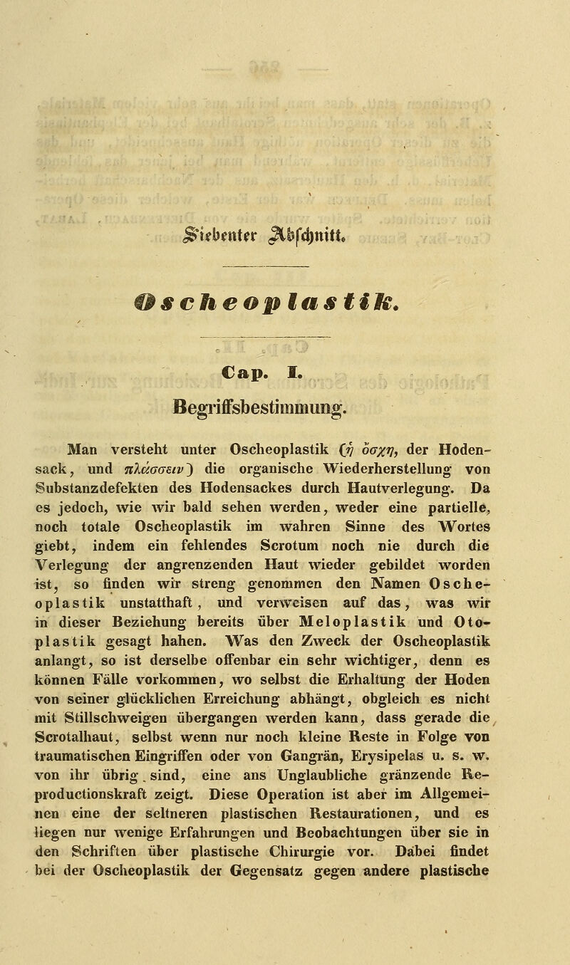 siebenter ^tbfdjniti scheon lasttM. Cap. I. Begriffsbestimmung. Man versteht unter Osteoplastik (rj baxv, der Hoden- sack, und n'käaaeiv') die organische Wiederherstellung von Substanz defekten des Hodensackes durch Hautverlegung. Da es jedoch, wie wir bald sehen werden, weder eine partielle, noch totale Oscheoplastik im wahren Sinne des Wortes giebt, indem ein fehlendes Scrotum noch nie durch die Verlegung der angrenzenden Haut wieder gebildet worden ist, so finden wir streng genommen den Namen Osche- oplastik unstatthaft, und verweisen auf das, was wir in dieser Beziehung bereits über Meloplastik und Oto- plas tik gesagt hahen. Was den Zweck der Oscheoplastik anlangt, so ist derselbe offenbar ein sehr wichtiger, denn es können Fälle vorkommen, wo selbst die Erhaltung der Hoden von seiner glücklichen Erreichung abhängt, obgleich es nicht mit Stillschweigen übergangen werden kann, dass gerade die Scrotalhaut, selbst wenn nur noch kleine Reste in Folge von traumatischen Eingriffen oder von Gangrän, Erysipelas u. s. w. von ihr übrig. sind, eine ans Unglaubliche gränzende Re- productionskraft zeigt. Diese Operation ist aber im Allgemei- nen eine der seltneren plastischen Restaurationen, und es liegen nur wenige Erfahrungen und Beobachtungen über sie in den Schriften über plastische Chirurgie vor. Dabei findet bei der Oscheoplastik der Gegensatz gegen andere plastische