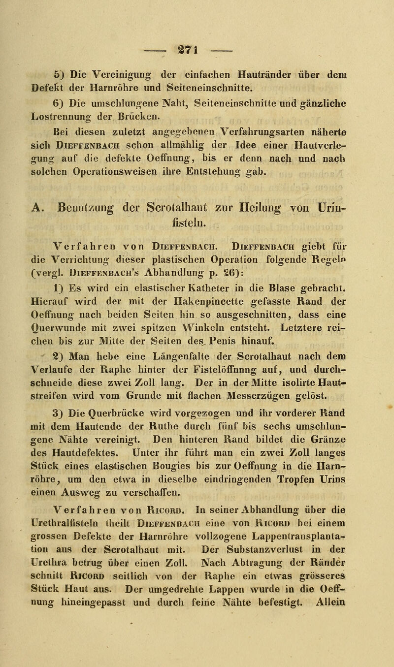 5) Die Vereinigung der einfachen Hautränder über dem Defekt der Harnröhre und Seiteneinschnitte. 6) Die umschlungene Naht, Seiteneinschnitte und gänzliche Lostrennung der Brücken. Bei diesen zuletzt angegebenen Verfahrungsarten näherte sich Dieffenbach: schon allmählig der Idee einer Hautverle- gung auf die defekte Oeffnung, bis er denn nach und nach solchen Operationsweisen ihre Entstehung gab. A. Benutzung der Scrotalhaut zur Heilung von Urin- fistelu. Verfahren von Dieffenbach. Dieffenbach giebt für die Verrichtung dieser plastischen Operation folgende Regeln (vergl. Dieffenbach's Abhandlung p. 26): 1) Es wird ein elastischer Katheter in die Blase gebracht. Hierauf wird der mit der Hakenpincette gefasste Rand der Oeffnung nach beiden Seiten hin so ausgeschnitten, dass eine Querwunde mit zwei spitzen Winkeln entsteht. Letztere rei- chen bis zur Mitte der Seiten des, Penis hinauf. 2) Man hebe eine Längenfalte der Scrotalhaut nach dem Verlaufe der Raphe hinter der Fistelöffnnng auf, und durch- schneide diese zwei Zoll lang. Der in der Mitte isolirte Haut- streifen wird vom Grunde mit flachen Messerzügen gelöst. 3) Die Querbrücke wird vorgezogen und ihr vorderer Rand mit dem Hautende der Ruthe durch fünf bis sechs umschlun- gene Nähte vereinigt. Den hinteren Rand bildet die Gränze des Hautdefektes. Unter ihr führt man ein zwei Zoll langes Stück eines elastischen Bougies bis zur Oeffnung in die Harn- röhre, um den etwa in dieselbe eindringenden Tropfen Urins einen Ausweg zu verschaffen. Verfahren von Ricord. In seiner Abhandlung über die Urethralfisteln theilt Dieffenbach eine von Ricord bei einem grossen Defekte der Harnröhre vollzogene Lappentrausplanta- tion aus der Scrotalhaut mit. Der Substanzverlust in der Urethra betrug über einen Zoll. Nach Abtragung der Ränder schnitt Ricord seitlich von der Raphe ein etwas grösseres Stück Haut aus. Der umgedrehte Lappen wurde in die Oeff- nung hineingepasst und durch feiiie Nähte befestigt. Allein