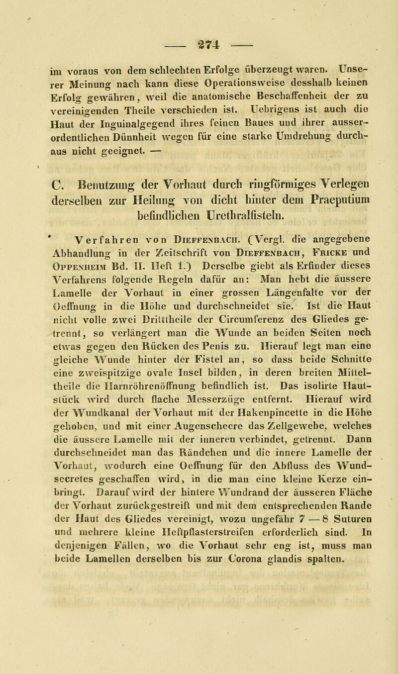 im voraus von dem schlechten Erfolge überzeugt waren. Unse- rer Meinung nach kann diese Operationsweise desshalb keinen Erfolg gewähren, weil die anatomische Beschaffenheit der zu vereinigenden Theile verschieden ist. Uebrigens ist auch die Haut der Inguinalgegend ihres feinen Baues und ihrer ausser- ordentlichen Dünnheit wegen für eine starke Umdrehung durch- aus nicht geeignet. — C. Benutzung der Vorhaut durch ringförmiges Verlegen derselben zur Heilung von dicht hinter dem Praeputium befindlichen Urethralfisteln. Verfahren von Dieffenbach. (Vergl. die angegebene Abhandlung in der Zeitschrift von Diefpenbach, Fricke und Oppenheim Bd. II. Heft 1.) Derselbe giebt als Erfinder dieses Verfahrens folgende Regeln dafür an: Man hebt die äussere Lamelle der Vorhaut in einer grossen Längenfalte vor der Oeffnung in die Höhe und durchschneidet sie. Ist die Haut nicht volle zwei Dritttheile der Circumferenz des Gliedes ge- trennt, so verlängert man die Wunde an beiden Seiten noch etwas gegen den Rücken des Penis zu. Hierauf legt man eine gleiche Wunde hinter der Fistel an, so dass beide Schnitte eine zweispitzige ovale Insel bilden, in deren breiten Mittel- theile die Harnröhrenöffnung befindlich ist. Das isolirte Haut- stück wird durch flache Messerzüge entfernt. Hierauf wird der Wundkanal der Vorhaut mit der Hakenpincette in die Höhe gehoben, und mit einer Augenscheere das Zellgewebe, welches die äussere Lamelle mit der inneren verbindet, getrennt. Dann durchschneidet man das Rändchen und die innere Lamelle der Vorhaut, wodurch eine Oeffnung für den Abfluss des Wund- secretes geschaffen wird, in die mau eine kleine Kerze ein- bringt. Darauf wird der hintere Wundrand der äusseren Fläche der Vorhaut zurückgestreift und mit dem entsprechenden Rande der Haut des Gliedes vereinigt, wozu ungefähr 7 —'8 Suturen und mehrere kleine Ileftpflasterstreifen erforderlich sind. In denjenigen Fällen, wo die Vorhaut sehr eng ist, muss man beide Lamellen derselben bis zur Corona glandis spalten.