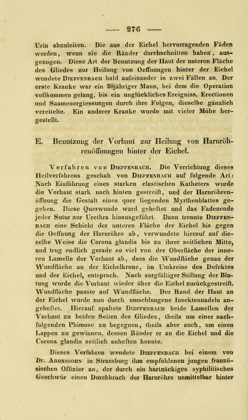 Urin abzuleiten. Die aus der Eichel hervorragenden Fäden werden, wenn sie die Ränder durchschnitten haben, aus- gezogen. Diese Art der Benutzung der Haut der unteren Fläche des Gliedes zur Heilung von Oeffnungen hinter der Eichel wendete Dieffenbach bald aufeinander in zwei Fällen an. Der erste Kranke war ein °20jähriger Mann, bei dem die Operation vollkommen gelang, bis ein unglückliches Ereigniss, Erectionen und Saamenergiessungen durch ihre Folgen, dieselbe gänzlich vereitelte. Ein anderer Kranke wurde mit vieler Mühe her- gestellt. E. Benutzung der Vorhaut zur Heilung von Harnröh- renöffnungen hinter der Eichel. Verfahren von Dieffenbach. Die Verrichtung dieses Heilverfahrens geschah von Dieffenbach auf folgende Art: Nach Einführung eines starken elastischen Katheters wurde die Vorhaut stark nach hinten gestreift, und der Harnröhren- öffnung die Gestalt eines quer liegenden Myrthenblattes ge- geben. Diese Querwunde ward geheftet und das Fadenende jeder Sutur zur Urethra hinausgeführt. Dann trennte Dieffen- bach eine Schicht der unteren Fläche der Eichel bis gegen die Oeffnung der Harnröhre ab, verwundete hierauf auf die- selbe Weise die Corona glandis bis zu ihrer seitlichen Mitte, und trug endlich gerade so viel von der Oberfläche der inne- ren Lamelle der Vorhaut ab, dass die Wundfläche genau der Wundfläche an der Eichelkrone, im Umkreise des Defektes und der Eichel, entsprach. Nach sorgfältiger Stillung der Blu- tung wurde die Vorhaut wieder über die Eichel zurückgestreift. Wundfläche passte auf Wundfläche. Der Rand der Haut an der Eichel wurde nun durch umschlungene Insektennadeln an- geheftet. Hierauf spaltete Dieffenbach beide Lamellen der Vorhaut zu beiden Seiten des Gliedes, theils um einer nach- folgenden Phimose zu begegnen, theils aber auch, um einen Lappen zu gewinnen, dessen Ränder er an die Eichel und die Corona glandis seitlich anheften konnte. Dieses Verfahren wendete Dieffenbach bei einem von Dr. Aronssohn in Strassburg ihm empfohlenen jungen franzö- sischen Offizier an, der durch ein hartnäckiges syphilitisches Geschwür einen Durchbruch der Harnröhre unmittelbar hinter