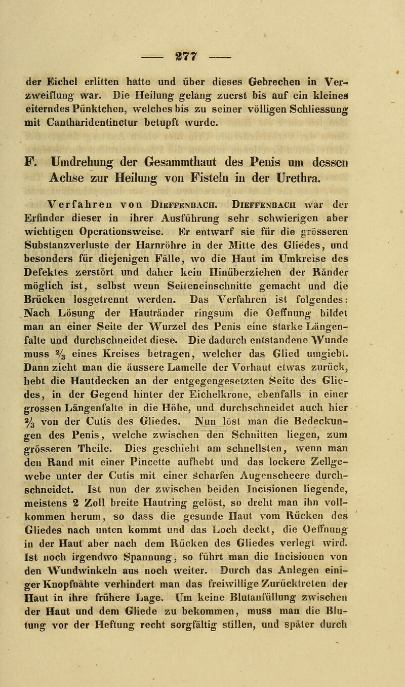 der Eichel erlitten hatte und über dieses Gebrechen in Ver- zweiflung war. Die Heilung gelang zuerst bis auf ein kleines eiterndes Pünktchen, welches bis zu seiner völligen Schliessung mit Cantharidentinctur betupft wurde. F. Umdrehung der Gesammthaut des Peius um dessen Achse zur Heilung von Fisteln in der Urethra. Verfahren von Dieffenbach. Dieffenbach war der Erfinder dieser in ihrer Ausführung sehr schwierigen aber wichtigen Operationsweise. Er entwarf sie für die grösseren Substanzverluste der Harnröhre in der Mitte des Gliedes, und besonders für diejenigen Fälle, wo die Haut im Umkreise des Defektes zerstört und daher kein Hinüberziehen der Ränder möglich ist, selbst wenn Seiteneinschnitte gemacht und die Brücken lösgetrennt werden. Das Verfahren ist folgendes: Nach Lösung der Hautränder ringsum die Oeffnung bildet man an einer Seite der Wurzel des Penis eine starke Längen- falte und durchschneidet diese. Die dadurch entstandene Wunde muss 2/3 eines Kreises betragen, welcher das Glied umgiebt. Dann zieht man die äussere Lamelle der Vorhaut etwas zurück, hebt die Hautdecken an der entgegengesetzten Seite des Glie- des, in der Gegend hinter der Eichelkrone, ebenfalls in einer grossen Längenfalte in die Höhe, und durchschneidet auch hier % von der Cutis des Gliedes. Nun löst man die Bedeckun- gen des Penis, welche zwischen den Schnitten liegen, zum grösseren Theile. Dies geschieht am schnellsten, wenn man den Rand mit einer Pincette aufhebt und das lockere Zellge- webe unter der Cutis mit einer Scharfen Augenscheere durch- schneidet. Ist nun der zwischen beiden Incisionen liegende, meistens % Zoll breite Hautring gelöst, so dreht man ihn voll- kommen herum, so dass die gesunde Haut vom Rücken des Gliedes nach unten kommt und das Loch deckt, die Oeffnung in der Haut aber nach dem Rücken des Gliedes verlegt wird. Ist noch irgendwo Spannung, so führt man die Incisionen von den Wundwinkeln aus noch weiter. Durch das Anlegen eini- ger Knopfnähte verhindert man das freiwillige Zurücktreten der Haut in ihre frühere Lage. Um keine Blutanfüllung zwischen der Haut und dem Gliede zu bekommen, muss man die Blu- tung vor der Heftung recht sorgfältig stillen, und später durch