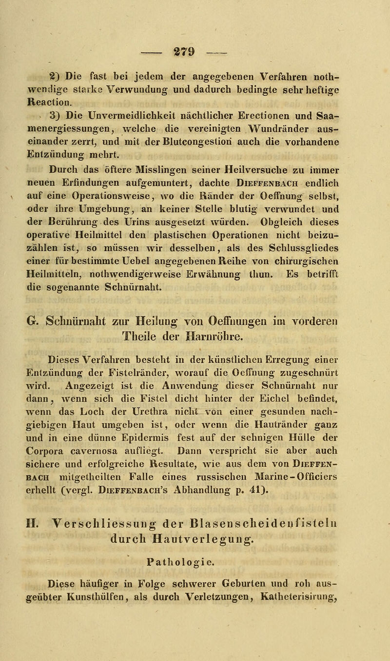 2) Die fast bei jedem der angegebenen Verfahren not- wendige starke Verwundung und dadurch bedingte sehr heftige Reaction. 3) Die Unvermeidlichkeit nächtlicher Erectionen und Saa- menergiessungen, welche die vereinigten Wundränder aus- einander zerrt, und mit der Blutcongestiori auch die vorhandene Entzündung mehrt. Durch das öftere Misslingen seiner Heilversuche zu immer neuen Erfindungen aufgemuntert, dachte Dieffenbach endlich auf eine Operationsweise, wo die Ränder der Oeffnung selbst, oder ihre Umgebung, an keiner Stelle blutig verwundet und der Berührung des Urins ausgesetzt würden. Obgleich dieses operative Heilmittel den plastischen Operationen nicht beizu- zählen ist, so müssen wir desselben, als des Schlussgliedes einer für bestimmte Uebel angegebenen Reihe von chirurgischen Heilmitteln, notwendigerweise Erwähnung thun. Es betrifft die sogenannte Schnürnaht. G. Schnürnaht zur Heilung von Oefinungen im vorderen Theile der Harnröhre. Dieses Verfahren besteht in der künstlichen Erregung einer Entzündung der Fistelränder, worauf die Oeffnung zugeschnürt wird. Angezeigt ist die Anwendung dieser Schnürnaht nur dann; wenn sich die Fistel dicht hinter der Eichel befindet, wenn das Loch der Urethra nicht von einer gesunden nach- giebigen Haut umgeben ist, oder wenn die Hautränder ganz und in eine dünne Epidermis fest auf der sehnigen Hülle der Corpora cavernosa aufliegt. Dann verspricht sie aber auch sichere und erfolgreiche Resultate, wie aus dem von Dieffen- bach mitgethcilten Falle eines russischen Marine-Officiers erhellt (vergl. Dieffenbach's Abhandlung p. 41). H. Verschliessung der Blasenscheideufisteln durch Hautverlegung. Pathologie. Diese häufiger in Folge schwerer Geburten und roh aus- geübter Kunsthülfen, als durch Verletzungen, Katheterisirung,