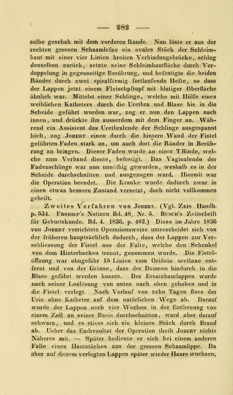 selbe geschah mit dem vorderen Bande. Nun löste er aus der rechten grossen Schaamlefze ein ovales Stück der Schleim- haut mit einer vier Linien breiten Verbindungsbrücke, schlug denselben zurück, setzte seine Schleimhautfläche durch Ver- doppelung in gegenseitige Berührung, und befestigte die beiden Ränder durch zwei spiralförmig fortlaufende Hefte, so dass der Lappen jetzt einem Fleischpfropf mit blutiger Oberfläche ähnlich war. Mittelst einer Schlinge, welche mit Hülfe eines weiblichen Katheters durch die Urethra und Blase bis in die Scheide geführt worden war, zog er nun den Lappen nach innen, und drückte ihn ausserdem mit dem Finger an. Wäh- rend ein Assistent das Urethralende der Schlinge ausgespannt hielt, zog Jobert einen durch die hintere Wand der Fistel geführten Faden stark an, um auch dort die Ränder in Berüh- rung zu bringen. Dieser Faden wurde an einer T Binde, wel- che zum Verband diente, befestigt. Das Vaginalende der Fadenschling« war nun unnöthig geworden, weshalb es in der Scheide durchschnitten und ausgezogen ward. Hiermit war die Operation beendet. Die Kranke wurde dadurch zwar in einen etwas bessern Zustand versetzt, doch nicht vollkommen geheilt. Zweites Verfahren von Jobert. (Vgl. Zeis Handb. p. 534. Froriep's Notizen Bd. 48, Nr. 5. Busch's Zeitschrift für Geburtskunde. Bd. 4. 1836. p. 462.) Diese im Jahre 1836 von Jobert verrichtete Operationsweise unterscheidet sich von der früheren hauptsächlich dadurch, dass der Lappen zur Ver- schlicssung der Fistel aus der Falte, welche den Schenkel von dem Hinterbacken trennt, genommen wurde* Die Fistel- öffnung war ohngefähr 15 Linien vom Orificio urethrae ent- fernt und von der Grösse, dass der Daumen hindurch in die Blase geführt werden konnte. Der Ersatzhautlappen wurde nach seiner Loslösung von unten nach oben gehoben und in die Fistel verlegt. Nach Verlauf von zehn Tagen floss der Urin ohne Katheter auf dem natürlichen Wege ab. Darauf wurde der Lappen nach vier Wochen in der Entfernung von einem Zoll an seiner Basis durchschnitten, ward aber darauf schwarz, und es stioss sich ein kleines Stück durch Brand ab. Ueber das Endresultat der Operation theilt Jobert nichts Näheres mit. — Später bediente er sich bei einem anderen Falle eines Ilautstückes aus der grossen Schaamlippc. Da aber auf diesem verlegten Lappen später wieder Haare wuchsen,