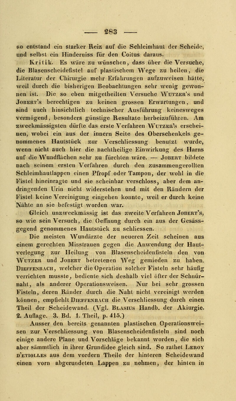 so entstand ein starker Reiz auf die Schleimhaut der Scheide, und selbst ein Hinderniss für den Coitus daraus. Kritik. Es wäre zu wünschen, dass über die Versuche, die Blasenscheidefistel auf plastischem Wege zu heilen, die Literatur der Chirurgie mehr Erfahrungen aufzuweisen hätte, weil durch die bisherigen Beobachtungen sehr wenig gewon- nen ist. Die so eben mitgetheilten Versuche Wützer's und Jobert's berechtigen zu keinen grossen Erwartungen, und sind auch hinsichtlich technischer Ausführung keinesweges vermögend, besonders günstige Resultate herbeizuführen. Am zweckmässigsten dürfte das erste Verfahren Wützer's erschei- nen, wobei ein aus der innern Seite des Oberschenkels ge- nommenes Hautstück zur Verschliessung benutzt wurde, wenn nicht auch hier die nachtheilige Einwirkung des Harns auf die Wundflächen sehr zu fürchten wäre. — Jobert bildete nach seinem ersten Verfahren durch den zusammengerollten Schleimhautlappen einen Pfropf oder Tampon, der wohl in die Fistel hineinragte und sie scheinbar verschloss, aber dem an- dringenden Urin nicht widerstehen und mit den Rändern der Fistel keine Vereinigung eingehen konnte, weil er durch keine Nähte an sie befestigt worden war. Gleich unzweckmässig ist das zweite Verfahren Jobert's, so wie sein Versuch, die Oeffnung durch ein aus der Gesäss- gegend genommenes Hautstück zu schliessen. Die meisten Wundärzte der neueren Zeit scheinen aus einem gerechten Misstrauen gegen die Anwendung der Haut- verlegung zur Heilung von Blasenscheidenfisteln den von Wutzer und Jobert betretenen Weg gemieden zu haben. Dieffenbach, welcher die Operation solcher Fisteln sehr häufig verrichten musste, bediente sich deshalb viel öfter der Schnür- naht, als anderer Operationsweisen. Nur bei sehr grossen Fisteln, deren Ränder durch die Naht nicht vereinigt werden können, empfiehlt Dieffenbach die Verschliessung durch einen Theil der Scheidewand. (Vgl« Blasius Handb. der Akiurgie. % Auflage. 3. Bd. 1. Theil, p. 415.) Ausser den bereits genannten plastischen Operationswei- sen zur Verschliessung von Blasenscheidenfisteln sind noch einige andere Plane und Vorschläge bekannt worden, die sich aber sämmtlich in ihrer Grundidee gleich sind. So rathet Leroy d'etiolles aus dem vordem Theile der hinteren Scheidewand einen vorn abgerundeten Lappen zu nehmen, der hinten in