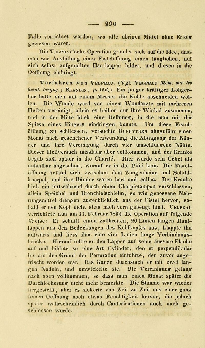 Falle verrichtet worden, wo alle übrigen Mittel ohne Erfolg gewesen waren. Die VELPEAü'sche Operation gründet sich auf die Idee, dass man zur Ausfüllung einer Fistelöffnung einen länglichen, auf sich selbst aufgerollten Hautlappen bildet, und diesen in die Oeffnung einbringt. Verfahren von Velpeau. (Vgl. Velpeaü Mein, sur les fislul. laryng.; Blandin , p. 156.') Ein junger kräftiger Lohger- ber hatte sich mit einem Messer die Kehle abschneiden wol- len. Die Wunde ward von einem Wundarzte mit mehreren Heften vereinigt, allein es heilten nur ihre Winkel zusammen, und in der Mitte blieb eine Oeffnung, in die man mit der Spitze eines Fingers eindringen konnte. Um diese Fistel- öffnung zu schliessen, versuchte Dupuytren ohngefähr einen Monat nach geschehener Verwundung die Abtragung der Rän- der und ihre Vereinigung durch vier umschlungene Nähte. Dieser Heilversuch misslang aber vollkommen, und der Kranke begab sich später in die Charite. Hier wurde sein Uebel als unheilbar angesehen, worauf er in die Pitie kam. Die Fistel- Öffnung befand sich zwischen dem Zungenbeine und Schild- knorpel, und ihre Ränder waren hart und callÖs. Der Kranke hielt sie fortwährend durch einen Charpietampon verschlossen, allein Speichel und Bronchialschleim, so wie genossene Nah- rungsmittel drangen augenblicklich aus der Fistel hervor, so- bald er den Kopf nicht stets nach vorn gebeugt hielt. Velpeau verrichtete nun am 11. Februar 1832 die Operation auf folgende Weise: Er schnitt einen zollbreiten, 20 Linien langen Haut- lappen aus den Bedeckungen des Kehlkopfes aus, klappte ihn aufwärts und liess ihm- eine vier Linien lange Verbindungs- brücke. Hierauf rollte er den Lappen auf seine äussere Fläche auf und bildete so eine Art Cylinder, den er perpendikulär bis auf den Grund der Perforation einführte, der zuvor ange- frischt worden war. Das Ganze durchstach er mit zwei lan- gen Nadeln, und umwickelte sie. Die Vereinigung gelang nach oben vollkommen, so dass man einen Monat später die Durchlöcherung nicht mehr bemerkte. Die Stimme war wieder hergestellt, aber es sickerte von Zeit zu Zeit aus einer ganz feinen Oeffnung noch etwas Feuchtigkeit hervor, die jedoch später wahrscheinlich durch Cauterisationen auch noch ge- schlossen wurde.