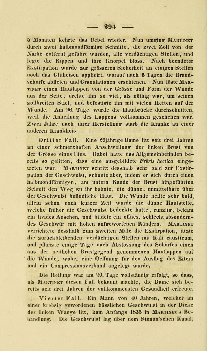 5 Monaten kehrte das Uebel wieder. Nun umging Martinet durch zwei halbmondförmige Schnitte, die zwei Zoll von der Narbe entfernt geführt wurden, alle verdächtigen Stellen, und legte die Rippen und ihre Knorpel bloss. Nach beendeter Exstirpation wurde zur grösseren Sicherheit an einigen Stellen noch das Glüheisen applicirt, worauf nach 6 Tagen die Brand- schorfe abfielen und Granulationen erschienen. Nun löste Mar- tinet einen Hautlappen von der Grösse und Form der Wunde aus der Seite, drehte ihn so viel, als nöthig war, um seinen zollbreiten Stiel, und befestigte ihn mit vielen Heften auf der Wunde. Am 26. Tage wurde die Hautbrücke durchschnitten, weil die Anheilung des Lappens vollkommen geschehen war. Zwei Jahre nach ihrer Herstellung starb die Kranke an einer anderen Krankheit. Dritter Fall. Eine 29jährige Dame litt seit drei Jahren an einer schmerzhaften Anschwellung der linken Brüst von der Grösse eines Eies. Dabei hatte das Allgemeinbefinden be- reits so gelitten, dass eine ausgebildete Febris hectica einge- treten war. Martinet schritt desshalb sehr bald zur Exstir- pation der Geschwulst, schonte aber, indem er sich durch einen halbmondförmigen, am untern Rande der Brust hingeführten Schnitt den Weg zu ihr bahnte, die dünne, unmittelbare über der Geschwulst befindliche Haut. Die Wunde heilte sehr bald, allein schon nach kurzer Zeit wurde die dünne Hautstelle, welche früher die Geschwulst bedeckte hatte, runzlig, bekam ein livides Ansehen, und bildete ein offnes, schlecht absondern- des Geschwür mit hohen aufgeworfenen Rändern. Martinet verrichtete desshalb zum zweiten Male die Exstirpation, ätzte die zurückbleibenden verdächtigen Stellen mit Kali causticum, und pflanzte einige Tage nach Abstossung des Schorfes einen aus der seitlichen Brustgegend genommenen Hautlappen auf die Wunde, wobei eine Oeffnung für den Ausflug des Eiters und ein Compressionsverband angelegt wurde. Die Heilung war am 20. Tage vollständig erfolgt, so dass, als Martinet diesen Fall bekannt machte, die Dame sich be- reits seit drei Jahren der vollkommensten Gesundheit erfreute. Vierter Fall. Ein Mann von 40 Jahren, welcher an einer krebsig gewordenen hässlichen Geschwulst in der Dicke der linken Wange litt, kam Anfangs 1835 in Martinet's Be- handlung. Die Geschwulst lag über dem Stenon'schen Kanal,