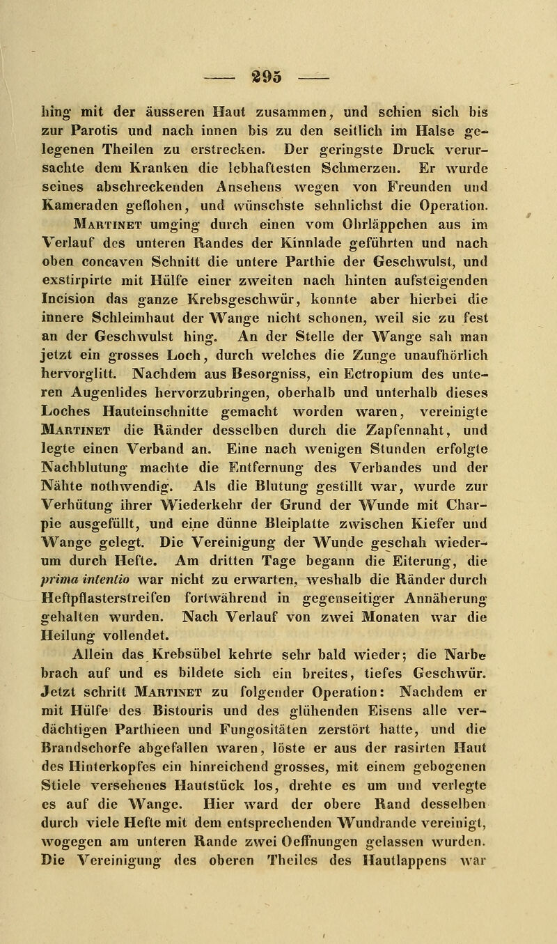 hing mit der äusseren Haut zusammen, und schien sich bis zur Parotis und nach innen bis zu den seitlich im Halse ge- legenen Theilen zu erstrecken. Der geringste Druck verur- sachte dem Kranken die lebhaftesten Schmerzen. Er wurde seines abschreckenden Ansehens wegen von Freunden und Kameraden geflohen, und wünschste sehnlichst die Operation. Martinet umging durch einen vom Ohrläppchen aus im Verlauf des unteren Randes der Kinnlade geführten und nach oben coneaven Schnitt die untere Parthie der Geschwulst, und exstirpirte mit Hülfe einer zweiten nach hinten aufsteigenden Incision das ganze Krebsgeschwür, konnte aber hierbei die innere Schleimhaut der Wange nicht schonen, weil sie zu fest an der Geschwulst hing. An der Stelle der Wange sah man jetzt ein grosses Loch, durch welches die Zunge unaufhörlich hervorglitt. Nachdem aus Besorgniss, ein Ectropium des unte- ren Augenlides hervorzubringen, oberhalb und unterhalb dieses Loches Hauteinschnitte gemacht worden waren, vereinigte Martinet die Ränder desselben durch die Zapfennaht, und legte einen Verband an. Eine nach wenigen Stunden erfolgte Nachblutung machte die Entfernung des Verbandes und der Nähte nothwendig. Als die Blutung gestillt war, wurde zur Verhütung ihrer Wiederkehr der Grund der Wunde mit Char- pie ausgefüllt, und eine dünne Bleiplatte zwischen Kiefer und Wange gelegt. Die Vereinigung der Wunde geschah wieder- um durch Hefte. Am dritten Tage begann die Eiterung, die prima intentio war nicht zu erwarten, weshalb die Ränder durch HeftpflasterstreifeD fortwährend in gegenseitiger Annäherung- gehalten wurden. Nach Verlauf von zwei Monaten war die Heilung vollendet. Allein das Krebsübel kehrte sehr bald wieder; die Narbe brach auf und es bildete sich ein breites, tiefes Geschwür. Jetzt schritt Martinet zu folgender Operation: Nachdem er mit Hülfe des Bistouris und des glühenden Eisens alle ver- dächtigen Parthieen und Fungositäten zerstört hatte, und die Brandschorfe abgefallen waren, löste er aus der rasirten Haut des Hinterkopfes ein hinreichend grosses, mit einem gebogenen Stiele versehenes Hautstück los, drehte es um und verlegte es auf die Wange. Hier ward der obere Rand desselben durch viele Hefte mit dem entsprechenden Wundrande vereinigt, wogegen am unteren Rande zwei Oeffnungen gelassen wurden. Die Vereinigung des oberen Theiles des Hautlappens war