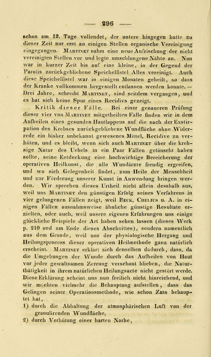 schon am 13. Tage vollendet, der untere hingegen hatte zu dieser Zeit nur erst an einigen Stellen organische Vereinigung eingegangen. Martixet nahm eine neue Anfrischung der nicht vereinigten Stellen vor und leo-te umschlungene Nähte an. Nun war in kurzer Zeit bis auf eine kleine, in der Gegend der Parotis zurückgebliebene Speichelfistcl Alles vereinigt. Auch diese Speichelfistel war in einigen Monaten geheilt, so dass der Kranke vollkommen hergestellt entlassen werden konnte. — Drei Jahre, schreibt Martinet, sind seitdem vergangen} und es hat sich keine Spur eines Recidivs gezeigt. Kritik dieser Fälle. Bei einer genaueren Prüfung dieser vier von Martinet mitgetheilten Fälle finden wir in dem Aufheilen eines gesunden Hautlappeus auf die nach derExstir- pation des Krebses zurückgebliebene Wundfläche ohne Wider- rede ein bisher unbekannt gewesenes Mittel, Recidive zu ver- hüten, und es bleibt, wenn sich auch Martinet über die kreb- sige Natur des Uebels in ein Paar Fällen getäuscht haben sollte, seine Entdeckung eine hochwichtige Bereicherung der operativen Heilkunst, die alle Wundärzte freudig ergreifen, und wo sich Gelegenheit findet, zum Heile der Menschheit und zur Förderung unserer Kunst in Anwendung bringen wer- den. Wir sprechen dieses Unheil nicht allein desshalb aus, weil uns Martixet den günstigen Erfolg seines Verfahrens in vier gelungenen Fällen zeigt, weil Beck, Chelius u. A. in ei- nigen Fällen ausnahmsweise ähnliche günstige Resultate er- zielten, oder auch, weil unsere eigenen Erfahrungen uns einige glückliche Beispiele der Art haben sehen lassen (dieses Werk p. 210 und am Ende dieses Abschnittes), sondern namentlich aus dem Grunde, weil uns der physiologische Hergang und Heilungsprocess dieser operativen Heilmethode ganz natürlich erscheint. Martixet erklärt sich denselben dadurch, dass, da die Umgebungen der Wunde durch das Aufheilen von Haut vor jeder gewaltsamen Zerrung verschont blieben, die Natur- thätigkeit in ihrem natürlichen Heilungsacte nicht gestört werde. Diese Erklärung scheint uns nun freilich nicht hinreichend, und wir möchten vielmehr die Behauptung aufstellen ? dass das Gelingen seiner öperationsmethode, wie schon Zeis behaup- tet hat, 1) durch die Abhaltung der atmosphärischen Luft von der granulirenden Wundfläche, 2) durch Verhütung einer harten Narbe,