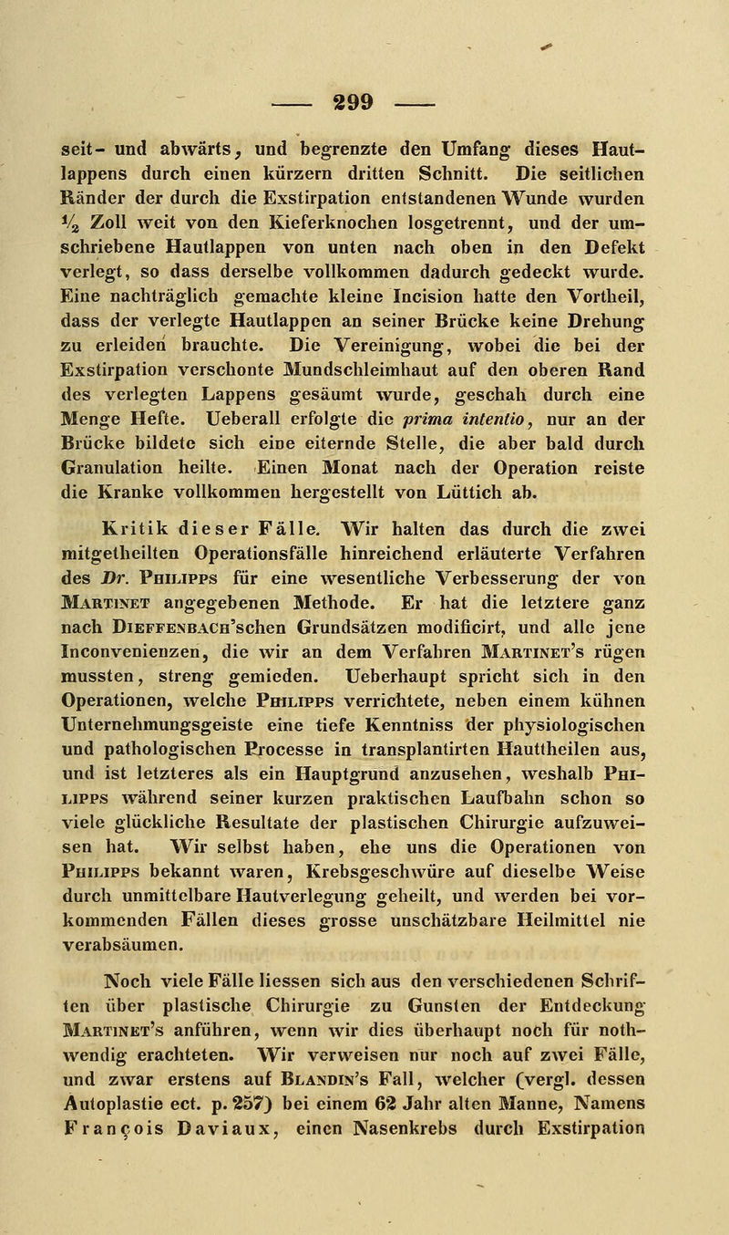 seit- und abwärts, und begrenzte den Umfang dieses Haut- lappens durch einen kürzern dritten Schnitt. Die seitlichen Ränder der durch die Exstirpation entstandenen Wunde wurden V2 Zoll weit von den Kieferknochen losgetrennt, und der um- schriebene Hautlappen von unten nach oben in den Defekt verlegt, so dass derselbe vollkommen dadurch gedeckt wurde. Eine nachträglich gemachte kleine Incision hatte den Vortheil, dass der verlegte Hautlappen an seiner Brücke keine Drehung zu erleiden brauchte. Die Vereinigung, wobei die bei der Exstirpation verschonte Mundschleimhaut auf den oberen Rand des verlegten Lappens gesäumt wurde, geschah durch eine Menge Hefte. Ueberall erfolgte die prima intentio, nur an der Brücke bildete sich eine eiternde Stelle, die aber bald durch Granulation heilte. Einen Monat nach der Operation reiste die Kranke vollkommen hergestellt von Lüttich ab. Kritik dieser Fälle. Wir halten das durch die zwei mitgetheilten Operationsfälle hinreichend erläuterte Verfahren des Dr. Philipps für eine wesentliche Verbesserung der von Martinet angegebenen Methode. Er hat die letztere ganz nach DiEFFENBACH'schen Grundsätzen modificirt, und alle jene Inconvenienzen, die wir an dem Verfahren Martinet's rügen mussten, streng gemieden. Ueberhaupt spricht sich in den Operationen, welche Philipps verrichtete, neben einem kühnen Unternehmungsgeiste eine tiefe Kenntniss der physiologischen und pathologischen Processe in transplantirten Hauttheilen aus, und ist letzteres als ein Hauptgrund anzusehen, weshalb Phi- lipps während seiner kurzen praktischen Laufbahn schon so viele glückliche Resultate der plastischen Chirurgie aufzuwei- sen hat. Wir selbst haben, ehe uns die Operationen von Philipps bekannt waren, Krebsgeschwüre auf dieselbe Weise durch unmittelbare Hautverlegung geheilt, und werden bei vor- kommenden Fällen dieses grosse unschätzbare Heilmittel nie verabsäumen. Noch viele Fälle Hessen sich aus den verschiedenen Schrif- ten über plastische Chirurgie zu Gunsten der Entdeckung Martinet's anführen, wenn wir dies überhaupt noch für not- wendig erachteten. Wir verweisen nur noch auf zwei Fälle, und zwar erstens auf Blandin's Fall, welcher (vergl. dessen Autoplastie ect. p. 257) bei einem 62 Jahr alten Manne, Namens Francois Daviaux, einen Nasenkrebs durch Exstirpation