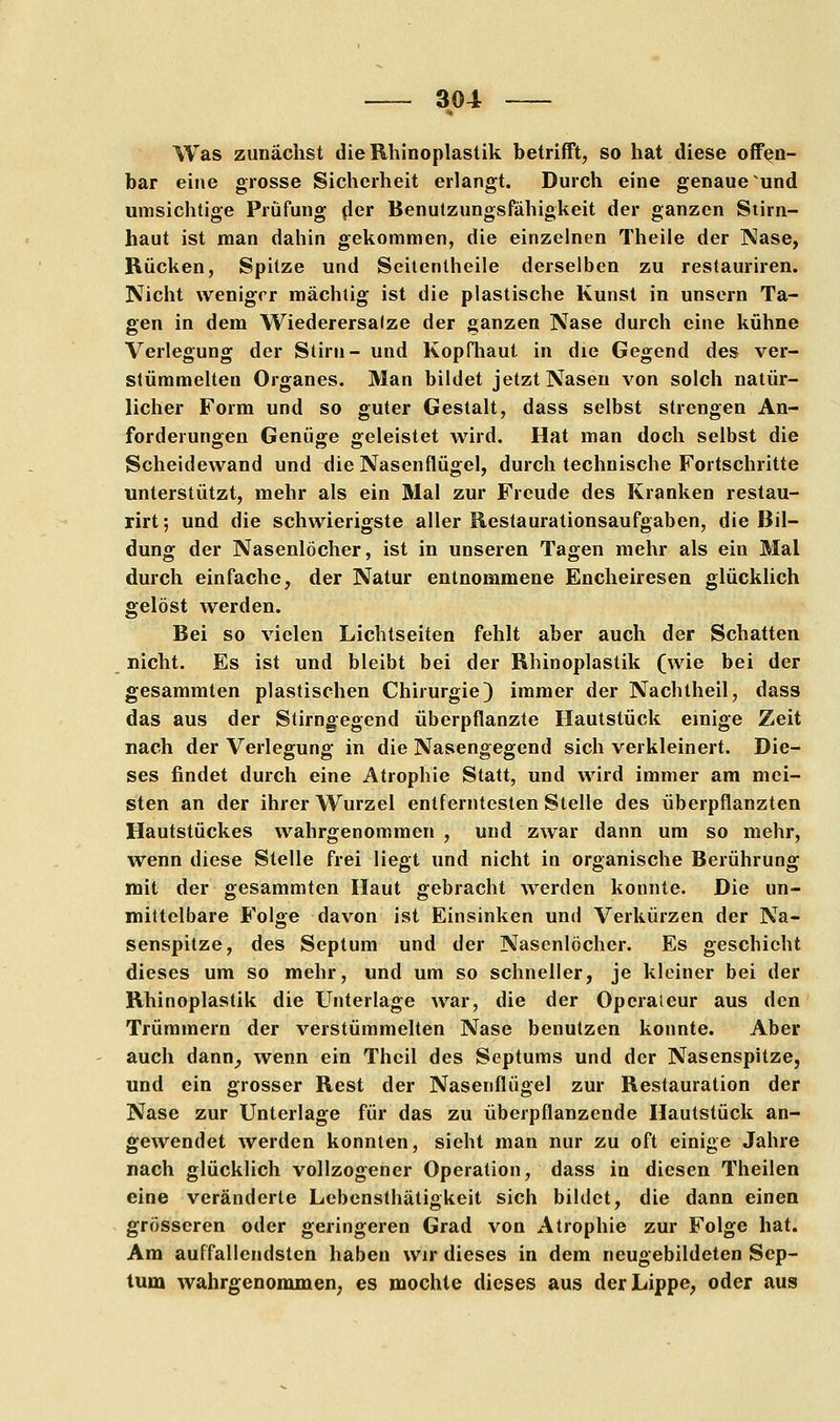 m Was zunächst dieRhinoplastik betrifft, so hat diese offen- bar eine grosse Sicherheit erlangt. Durch eine genaue und umsichtige Prüfung der Benutzungsfähigkeit der ganzen Stirn- haut ist man dahin gekommen, die einzelnen Theile der Käse, Rücken, Spitze und Seitenlheile derselben zu restauriren. Nicht weniger mächtig ist die plastische Kunst in unsern Ta- gen in dem Wiederersalze der ganzen Nase durch eine kühne Verlegung der Stirn- und Kopfhaut in die Gegend des ver- stümmelten Organes. Man bildet jetzt Nasen von solch natür- licher Form und so guter Gestalt, dass selbst strengen An- forderungen Genüge geleistet wird. Hat man doch selbst die Scheidewand und die Nasenflügel, durch technische Fortschritte unterstützt, mehr als ein Mal zur Freude des Kranken restau- rirt; und die schwierigste aller Restaurationsaufgaben, die Bil- dung der Nasenlöcher, ist in unseren Tagen mehr als ein Mal durch einfache, der Natur entnommene Encheiresen glücklich gelöst werden. Bei so vielen Lichtseiten fehlt aber auch der Schatten nicht. Es ist und bleibt bei der Rhinoplastik (wie bei der gesammten plastischen Chirurgie) immer der Nachtheil, dass das aus der Stirngegend überpflanzte Hautstück einige Zeit nach der Verlegung in die Nasengegend sich verkleinert. Die- ses findet durch eine Atrophie Statt, und wird immer am mei- sten an der ihrer Wurzel entferntesten Stelle des überpflanzten Hautstückes wahrgenommen, und zwar dann um so mehr, wenn diese Stelle frei liegt und nicht in organische Berührung mit der gesammten Haut gebracht werden konnte. Die un- mittelbare Folge davon ist Einsinken und Verkürzen der Na- senspitze, des Septum und der Nasenlöcher. Es geschieht dieses um so mehr, und um so schneller, je kleiner bei der Rhinoplastik die Unterlage war, die der Operateur aus den Trümmern der verstümmelten Nase benutzen konnte. Aber auch dann^ wenn ein Theil des Septums und der Nasenspitze, und ein grosser Rest der Nasenflügel zur Restauration der Nase zur Unterlage für das zu überpflanzende Hautstück an- gewendet werden konnten, sieht man nur zu oft einige Jahre nach glücklich vollzogener Operation, dass in diesen Theilen eine veränderte Lebensthätigkeit sich bildet, die dann einen grösseren oder geringeren Grad von Atrophie zur Folge hat. Am auffallendsten haben wir dieses in dem neugebildeten Sep- tum wahrgenommen, es mochte dieses aus der Lippe, oder aus