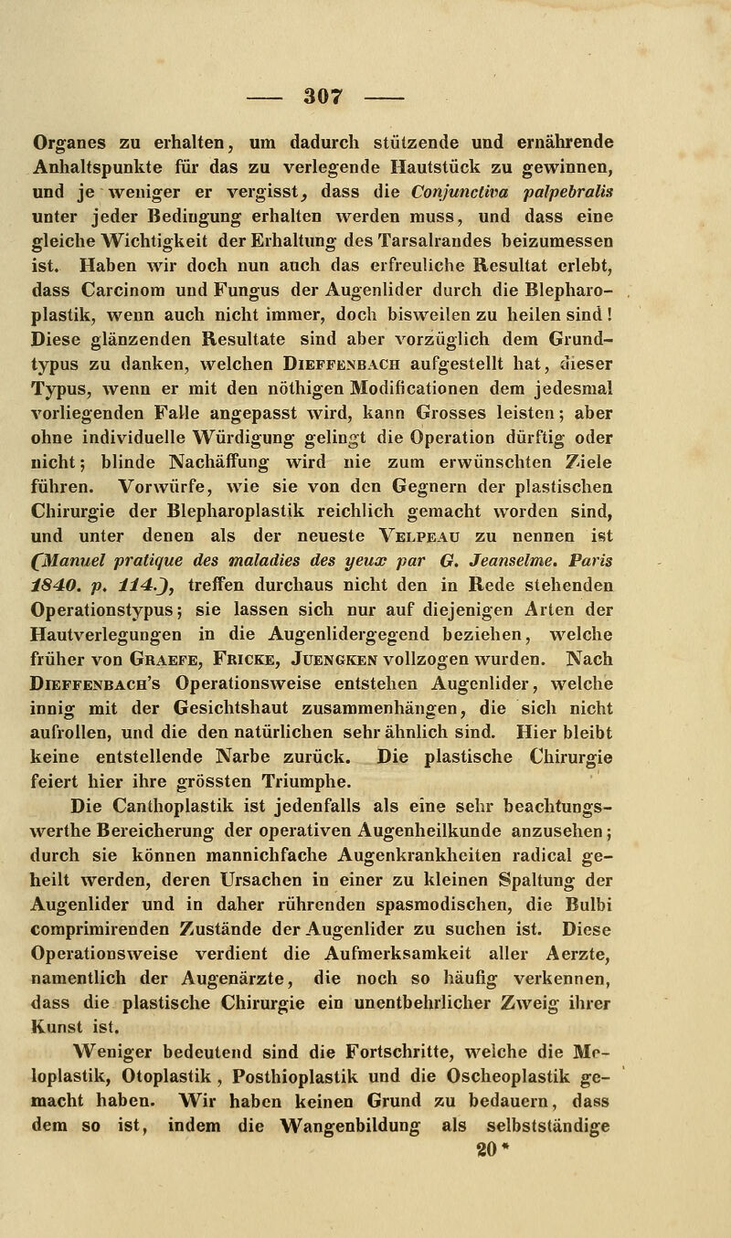 Organes zu erhalten, um dadurch stützende und ernährende Anhaltspunkte für das zu verlegende Hautstück zu gewinnen, und je weniger er vergisst^ dass die Conjuncliva palpebralis unter jeder Bedingung erhalten werden muss, und dass eine gleiche Wichtigkeit der Erhaltung des Tarsalrandes beizumessen ist. Haben wir doch nun auch das erfreuliche Resultat erlebt, dass Carcinom und Fungus der Augenlider durch die Blepharo- plastik, wenn auch nicht immer, doch bisweilen zu heilen sind! Diese glänzenden Resultate sind aber vorzüglich dem Grund- typus zu danken, welchen Dieffenbach aufgestellt hat, dieser Typus, wenn er mit den nöthigen Modificationen dem jedesmal vorliegenden Falle angepasst wird, kann Grosses leisten; aber ohne individuelle Würdigung gelingt die Operation dürftig oder nicht; blinde Nachäffung wird nie zum erwünschten Ziele führen. Vorwürfe, wie sie von den Gegnern der plastischen Chirurgie der Blepharoplastik reichlich gemacht worden sind, und unter denen als der neueste Velpeaü zu nennen ist (Manuel pratique des rnaladies des yeux par G. Jeanseime. Paris 1840. p. 114.J, treffen durchaus nicht den in Rede stehenden Operationstypus; sie lassen sich nur auf diejenigen Arten der Hautverlegungen in die Augenlidergegend beziehen, welche früher von Graefe, Fricke, Juengken vollzogen wurden. Nach Dieffenbach's Operationsweise entstehen Augenlider, welche innig mit der Gesichtshaut zusammenhängen, die sich nicht aufrollen, und die den natürlichen sehr ähnlich sind. Hier bleibt keine entstellende Narbe zurück. Die plastische Chirurgie feiert hier ihre grössten Triumphe. Die Canthoplastik ist jedenfalls als eine sehr beachtungs- werthe Bereicherung der operativen Augenheilkunde anzusehen; durch sie können mannichfache Augenkrankheiten radical ge- heilt werden, deren Ursachen in einer zu kleinen Spaltung der Augenlider und in daher rührenden spasmodischen, die Bulbi comprimirenden Zustände der Augenlider zu suchen ist. Diese Operations weise verdient die Aufmerksamkeit aller Aerzte, namentlich der Augenärzte, die noch so häufig verkennen, dass die plastische Chirurgie ein unentbehrlicher Zweig ihrer Kunst ist. Weniger bedeutend sind die Fortschritte, welche die Me- loplastik, Otoplastik, Posthioplastik und die Oscheoplastik ge- macht haben. Wir haben keinen Grund zu bedauern, dass dem so ist, indem die Wangenbildung als selbstständige 20*