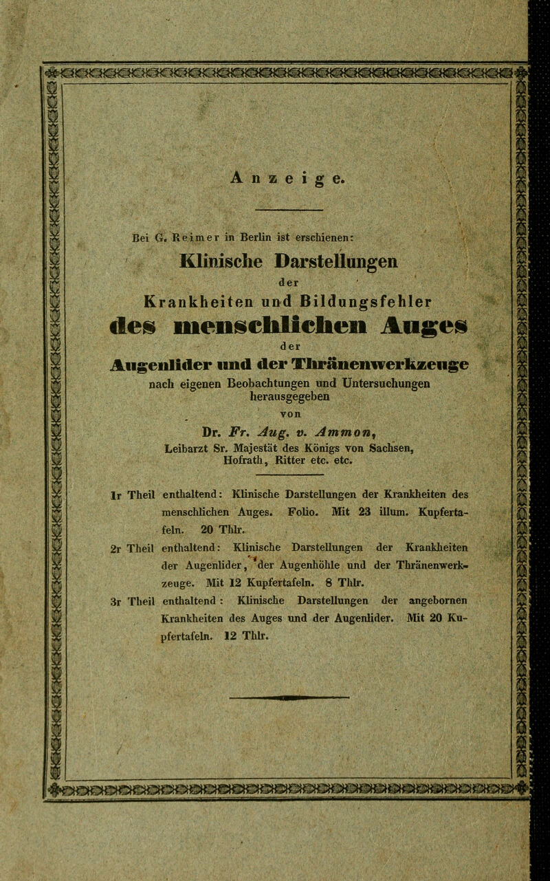 I^OQOSOSSaOQiÖOSOSOEH®^ Anzeige. Bei G. Reimer in Berlin ist erschienen: Klinische Darstellungen der Krankheiten und Bildungsfehler des nienscblicbeii Auges der Augenlider und der Vhränenwerkzeuge nach eigenen Beobachtungen und Untersuchungen herausgegeben Dr. Fr. Aug. v. Ammon, Leibarzt Sr. Majestät des Königs von Sachsen, Hofrath, Ritter etc. etc. lr Theil enthaltend: Klinische Darstellungen der Krankheiten des menschlichen Auges. Folio. Mit 23 illum. Kupferta- feln. 20 Thlr., 2r Theil enthaltend: Klinische Darstellungen der Krankheiten der Augenlider, der Augenhöhle und der Thränenwerk- zeuge. Mit 12 Kupfertafeln. 8 Thlr. 3r Theil enthaltend : Klinische Darstellungen der angebornen Krankheiten des Auges und der Augenlider. Mit 20 Ku- pfertafeln. 12 Thlr.