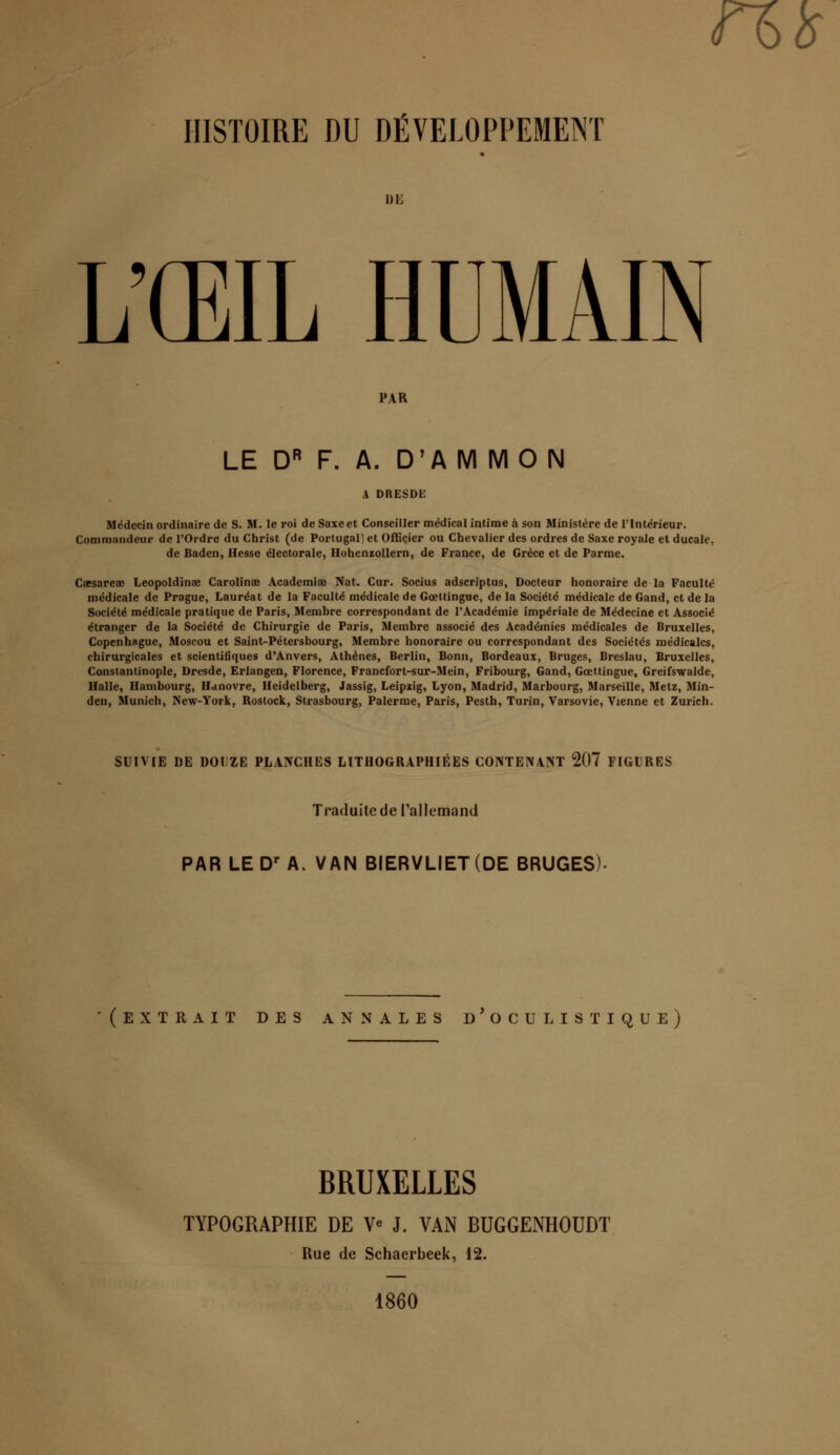 n& HISTOIRE DU DÉVELOPPEMENT L'ŒIL HUMAIN PAR LE DR F. A. D'A M MO N Médecin ordinaire de S. M. le roi de Saxe et Conseiller médical intime à son Ministère de l'Intérieur. Commandeur de l'Ordre du Christ (de Portugal] et Officier ou Chevalier des ordres de Saxe royale et ducale, de Baden, Hesse électorale, Hohenzollern, de France, de Grèce et de Parme. Csesareee Leopoldinse Carolinae Academiœ Nat. Cur. Socius adscriptus, Docteur honoraire de la Faculté médicale de Prague, Lauréat de la Faculté médicale de Gœttingue, de la Société médicale de Gand, et de la Société médicale pratique de Paris, Membre correspondant de l'Académie impériale de Médecine et Associé étranger de la Société de Chirurgie de Paris, Membre associé des Académies médicales de Bruxelles, Copenhague, Moscou et Saint-Pétersbourg, Membre honoraire ou correspondant des Sociétés médicales, chirurgicales et scientifiques d'Anvers, Athènes, Berlin, Bonn, Bordeaux, Bruges, Breslau, Bruxelles, Constantinople, Dresde, Erlangen, Florence, Francfort-sur-Mein, Fribourg, Gand, Gœttingue, Greifswalde, Halle, Hambourg, Hanovre, Heidelberg, Jassig, Leipzig, Lyon, Madrid, Marbourg, Marseille, Metz, Min- den, Munich, New-York, Rostock, Strasbourg, Palerme, Paris, Pesth, Turin, Varsovie, Vienne et Zurich. SUIVIE DE DOUZE PLANCHES LITHOGRAPHIÉES CONTENANT 207 FIGURES Traduite de l'allemand PAR LE Dr A. VAN BIERVLIET(DE BRUGES). (extrait des annales d'oculis tique) BRUXELLES TYPOGRAPHIE DE V* J. VAN BUGGENHOUDT Rue de Schaerbeek, 12. 1860