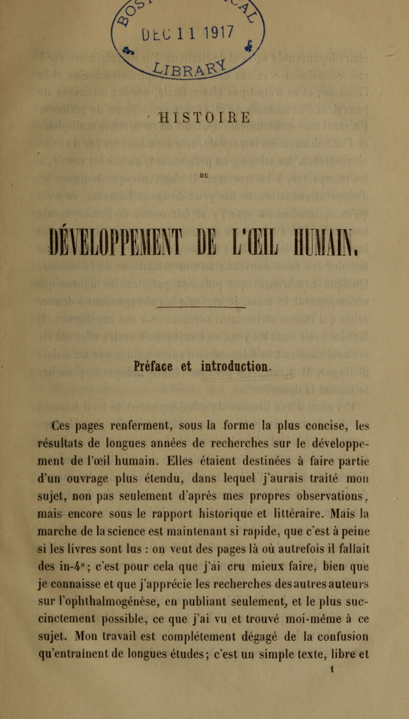 UtUll 1917 HISTOIRE Préface et introduction Ces pages renferment, sous la forme la plus concise, les résultats de longues années de recherches sur le développe- ment de l'œil humain. Elles étaient destinées à faire partie d'un ouvrage plus étendu, dans lequel j'aurais traité mon sujet, non pas seulement d'après mes propres observations, mais encore sous le rapport historique et littéraire. Mais la marche de la science est maintenant si rapide, que c'est à peine si les livres sont lus : on veut des pages là où autrefois il fallait des in-4°; c'est pour cela que j'ai cru mieux faire, bien que je connaisse et que j'apprécie les recherches des autres auteurs sur l'ophlhalmogénèse, en publiant seulement, et le plus suc- cinctement possible, ce que j'ai vu et trouvé moi-même à ce sujet. Mon travail est complètement dégagé de la confusion qu'entraînent de longues études; c'est un simple texte, libre et 1