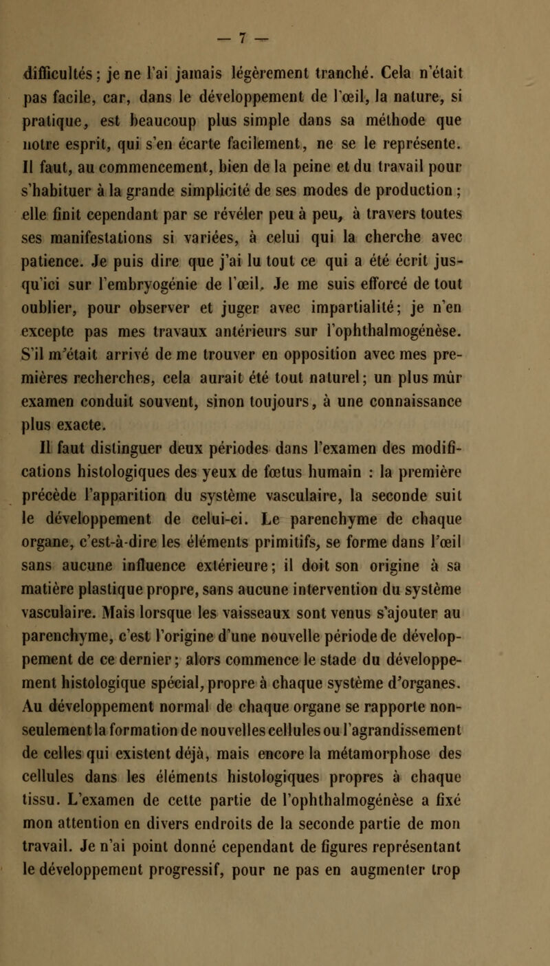 difficultés; je ne l'ai jamais légèrement tranché. Cela n'était pas facile, car, dans le développement de l'œil, la nature, si pratique, est beaucoup plus simple dans sa méthode que notre esprit, qui s'en écarte facilement, ne se le représente. Il faut, au commencement, bien de la peine et du travail pour s'habituer à la grande simplicité de ses modes de production ; elle finit cependant par se révéler peu à peu, à travers toutes ses manifestations si variées, à celui qui la cherche avec patience. Je puis dire que j'ai lu tout ce qui a été écrit jus- qu'ici sur l'embryogénie de l'œil. Je me suis efforcé de tout oublier, pour observer et juger avec impartialité; je n'en excepte pas mes travaux antérieurs sur l'ophthalmogénèse. S'il m'était arrivé de me trouver en opposition avec mes pre- mières recherches, cela aurait été tout naturel; un plus mûr examen conduit souvent, sinon toujours, à une connaissance plus exacte. Il faut distinguer deux périodes dans l'examen des modifi- cations histologiques des yeux de fœtus humain : la première précède l'apparition du système vasculaire, la seconde suit le développement de celui-ci. Le parenchyme de chaque organe, c'est-à-dire les éléments primitifs, se forme dans l'œil sans aucune influence extérieure; il doit son origine à sa matière plastique propre, sans aucune intervention du système vasculaire. Mais lorsque les vaisseaux sont venus s'ajouter au parenchyme, c'est l'origine d'une nouvelle période de dévelop- pement de ce dernier ; alors commence le stade du développe- ment histologique spécial, propre à chaque système d'organes. Au développement normal de chaque organe se rapporte non- seulement la formation de nouvelles cellules ou l'agrandissement de celles qui existent déjà, mais encore la métamorphose des cellules dans les éléments histologiques propres à chaque tissu. L'examen de cette partie de l'ophthalmogénèse a ûxé mon attention en divers endroits de la seconde partie de mon travail. Je n'ai point donné cependant de figures représentant le développement progressif, pour ne pas en augmenter trop