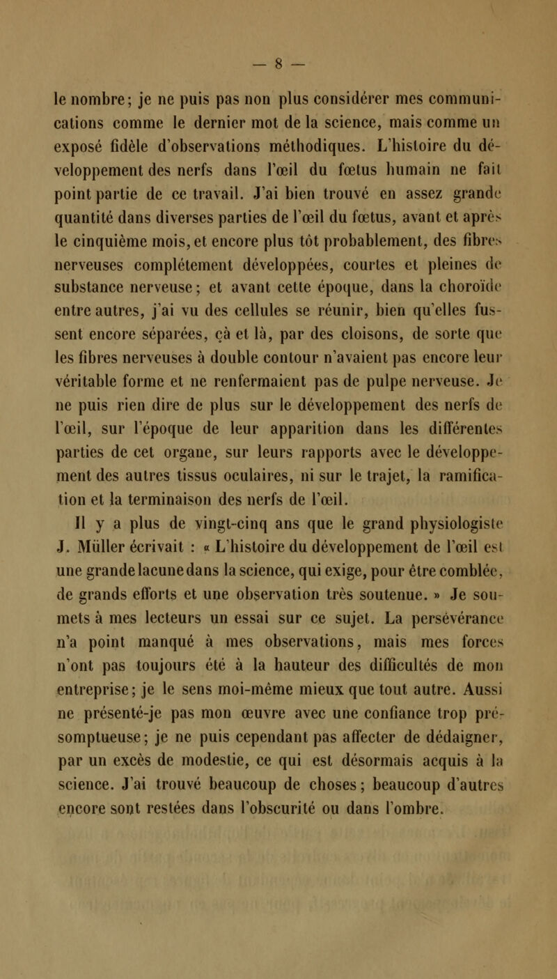 le nombre; je ne puis pas non plus considérer mes communi- cations comme le dernier mot de la science, mais comme un exposé fidèle d'observations méthodiques. L'histoire du dé- veloppement des nerfs dans l'œil du fœtus humain ne fait point partie de ce travail. J'ai bien trouvé en assez grande quantité dans diverses parties de l'œil du fœtus, avant et aprc> le cinquième mois, et encore plus tôt probablement, des fibres nerveuses complètement développées, courtes et pleines de substance nerveuse; et avant cette époque, dans la choroïde entre autres, j'ai vu des cellules se réunir, bien qu'elles fus- sent encore séparées, çà et là, par des cloisons, de sorte que les fibres nerveuses à double contour n'avaient pas encore leur véritable forme et ne renfermaient pas de pulpe nerveuse. Je ne puis rien dire de plus sur le développement des nerfs de l'œil, sur l'époque de leur apparition dans les différentes parties de cet organe, sur leurs rapports avec le développe- ment des autres tissus oculaires, ni sur le trajet, la ramifica- tion et la terminaison des nerfs de l'œil. Il y a plus de vingt-cinq ans que le grand physiologiste J. Mùller écrivait : « L'histoire du développement de l'œil esl une grande lacune dans la science, qui exige, pour être comblée, de grands efforts et une observation très soutenue. » Je sou- mets à mes lecteurs un essai sur ce sujet. La persévérance n'a point manqué à mes observations, mais mes forces n'ont pas toujours été à la hauteur des difficultés de mon entreprise; je le sens moi-même mieux que tout autre. Aussi ne présenté-je pas mon œuvre avec une confiance trop pré- somptueuse; je ne puis cependant pas affecter de dédaigner, par un excès de modestie, ce qui est désormais acquis à la science. J'ai trouvé beaucoup de choses ; beaucoup d'autres encore sont restées dans l'obscurité ou dans l'ombre.
