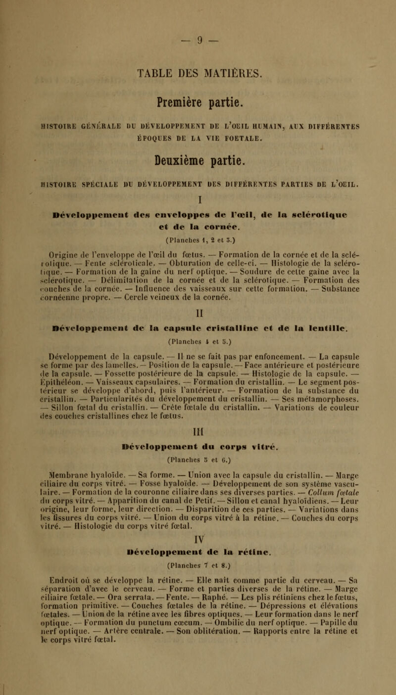 Première partie. HISTOIRE GÉNÉRALE DU DEVELOPPEMENT DE L'OEIL HUMAIN, AUX DIFFÉRENTES ÉPOQUES DE LA VIE FOETALE. Deuxième partie. HISTOIRE SPÉCIALE DU DÉVELOPPEMENT DES DIFFÉRENTES PARTIES DE L'OEIL. I Développement des enveloppes de l'œil, de la sclérotique et de la cornée. (Planches I, 2 et 5.) Origine do l'enveloppe de l'œil du fœtus. — Formation de la cornée et de la sclé- rotique. — Fente sclérolicale. — Obturation de celle-ci. — Histologie de la scléro- tique. — Formation de la gaine du nerf optique. — Soudure de celle gaine avec la sclérotique. — Délimitation de la cornée et de la sclérotique. — Formation des touches de la cornée. — Influence des vaisseaux sur cette formation. — Substance < ornéenne propre. — Cercle veineux de la cornée. II Développement de la capsule cristalline et de la lentille. (Planches 4 et 5.) Développement de la capsule. — Il ne se fait pas par enfoncement. — La capsule se l'orme par des lamelles.— Posilionde la capsule. —Face antérieure et postérieure de la capsule. — Fossette postérieure de la capsule. — Histologie de la capsule. — Fpilhéléon. — Vaisseaux capsulaires. — Formation du cristallin. — Le segment pos- lérieur se développe d'abord, puis l'antérieur. — Formation de la substance du cristallin. — Particularités du développement du cristallin. — Ses métamorphoses. — Sillon fœtal du cristallin. — Crête fœtale du cristallin. — Variations de couleur des couches cristallines chez le fœtus. III Développement du corps vitré. (Planches 5 et G.) Membrane hyaloïde. —Sa forme. — Union avec la capsule du cristallin. — Marge ciliaire du corps vitré. — Fosse hyaloïde. — Développement de son système vascu- laire. — Formation de la couronne ciliaire dans ses diverses parties. — Collum fœtale du corps vitré. —Apparition du canal de Petit. — Sillon et canal hyaloïdiens. —Leur origine, leur forme, leur direction. — Disparition de ces parties. — Variations dans les fissures du corps vitré. — Union du corps vitré à la rétine. — Couches du corps vitré. — Histologie du corps vitré fœtal. IV Développement de la rétine. (Planches 7 et 8.) Endroit où se développe la rétine. — Elle naît comme partie du cerveau. — Sa réparation d'avec le cerveau. — Forme et parties diverses de la rétine. — Marge ciliaire fœtale. — Ora serrala. — Fente. — Raphé. — Les plis rétiniens chez le fœtus, formation primitive. — Couches fœtales de la rétine. — Dépressions et élévations fœtales. — Union de la rétine avec les fibres optiques. — Leur formation dans le nerf optique. — Formation du punctum cœcum. — Ombilic du nerf optique. — Papille du nerf optique. — Artère centrale. — Son oblitération. — Rapports entre la rétine et k corps vitré fœtal.