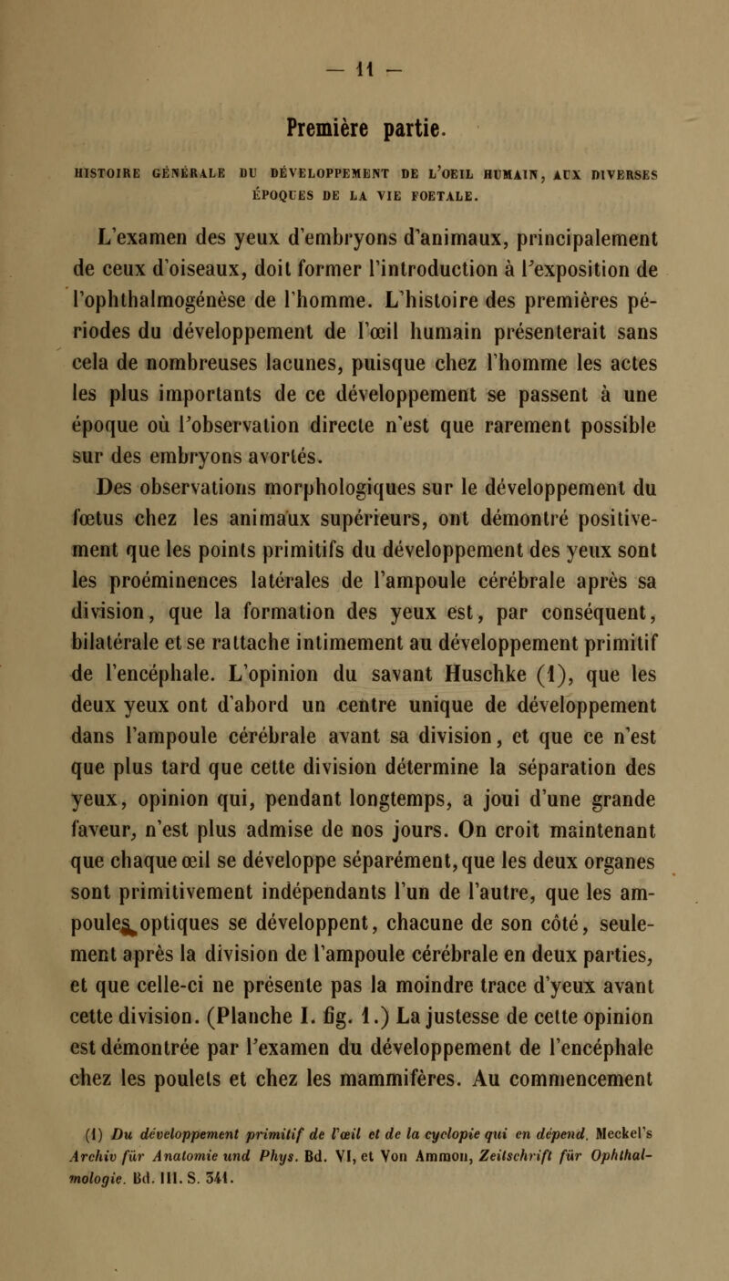Première partie. HISTOIRE GÉNÉRALE DU DÉVELOPPEMENT DE L'OEIL HUMAIN, AUX DIVERSES ÉPOQUES DE LA VIE FOETALE. L'examen des yeux d'embryons d'animaux, principalement de ceux d'oiseaux, doit former l'introduction à l'exposition de l'ophthalmogénèse de l'homme. L'histoire des premières pé- riodes du développement de l'œil humain présenterait sans cela de nombreuses lacunes, puisque chez l'homme les actes les plus importants de ce développement se passent à une époque où l'observation directe n'est que rarement possible sur des embryons avortés. Des observations morphologiques sur le développement du fœtus chez les animaux supérieurs, ont démontré positive- ment que les points primitifs du développement des yeux sont les proéminences latérales de l'ampoule cérébrale après sa division, que la formation des yeux est, par conséquent, bilatérale et se rattache intimement au développement primitif de l'encéphale. L'opinion du savant Huschke (1), que les deux yeux ont d'abord un centre unique de développement dans l'ampoule cérébrale avant sa division, et que ce n'est que plus tard que cette division détermine la séparation des yeux, opinion qui, pendant longtemps, a joui d'une grande faveur, n'est plus admise de nos jours. On croit maintenant que chaque œil se développe séparément, que les deux organes sont primitivement indépendants l'un de l'autre, que les am- poule^optiques se développent, chacune de son côté, seule- ment après la division de l'ampoule cérébrale en deux parties, et que celle-ci ne présente pas la moindre trace d'yeux avant cette division. (Planche I. fig. 1.) La justesse de cette opinion est démontrée par l'examen du développement de l'encéphale chez les poulets et chez les mammifères. Au commencement (1) Du développement primitif de l'œil et de la cyclopie qui en dépend. Meckel's Archiv fur Analomie und Phys. Bd. VI, et Von Ammon, Zeitschrift fur Ophthal- mologie. Bd. III. S. 541.