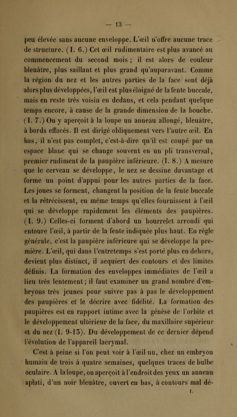 peu élevée sans aucune enveloppe. L'œil n'offre aucune trace de structure. (I. 6.) Cet œil rudimentaire est plus avancé au commencement du second mois ; il est alors de couleur bleuâtre, plus saillant et plus grand qu'auparavant. Comme la région du nez et les autres parties de la face sont déjà alors plus développées, l'œil est plus éloigné de la fente buccale, mais en reste très voisin en dedans, et cela pendant quelque temps encore, à cause de la grande dimension de la bouche. ( I. 7.) On y aperçoit à la loupe un anneau allongé, bleuâtre, à bords effacés. Il est dirigé obliquement vers l'autre œil. En bas, il n'est pas complet, c'est-à-dire qu'il est coupé par un espace blanc qui se change souvent en un pli transversal, premier rudiment de la paupière inférieure. (I. 8.) À mesure que le cerveau se développe, le nez se dessine davantage et forme un point d'appui pour les autres parties de la face. Les joues se forment, changent la position de la fente buccale et la rétrécissent, en même temps qu'elles fournissent à l'œil qui se développe rapidement les éléments des paupières. (I. 9.) Celles-ci forment d'abord un bourrelet arrondi qui entoure l'œil, à partir de la fente indiquée plus haut. En règle générale, c'est la paupière inférieure qui se développe la pre- mière. L'œil, qui dans l'entrctemps s'est porté plus en dehors, devient plus distinct, il acquiert des contours et des limites définis. La formation des enveloppes immédiates de l'œil a lieu très lentement ; il faut examiner un grand nombre d'em- bryons très jeunes pour suivre pas à pas le développement des paupières et le décrire avec fidélité. La formation des paupières est en rapport intime avec la genèse de l'orbite et le développement ultérieur de la face, du maxillaire supérieur et du nez (I. 9-13). Du développement de ce dernier dépend l'évolution de l'appareil lacrymal. C'est à peine si l'on peut voir à l'œil nu, chez un embryon humain de trois à quatre semaines, quelques traces de bulbe oculaire. A la loupe, on aperçoit à l'endroit des yeux un anneau aplati, d'un noir bleuâtre, ouvert en bas, à contours mal dé- î.