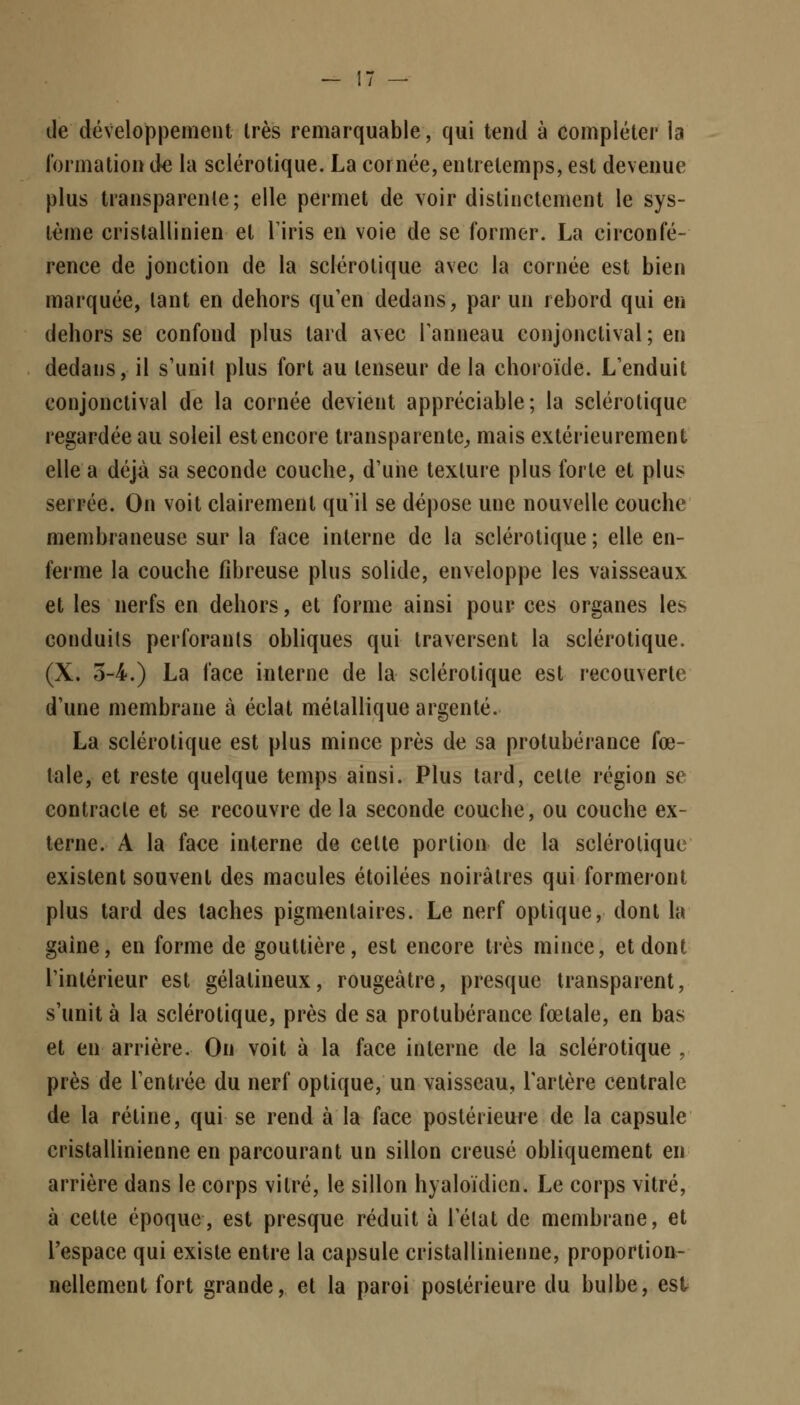 de développement très remarquable, qui tend à compléter la formation de la sclérotique. La cornée, entrelemps, est devenue plus transparente; elle permet de voir distinctement le sys- tème crislallinien et L'iris en voie de se former. La circonfé- rence de jonction de la sclérotique avec la cornée est bien marquée, tant en dehors qu'en dedans, par un rebord qui eu dehors se confond plus tard avec l'anneau conjonclival ; en dedans, il s'unit plus fort au tenseur de la choroïde. L'enduit conjonctival de la cornée devient appréciable; la sclérotique regardée au soleil est encore transparente, mais extérieurement elle a déjà sa seconde couche, d'une texture plus forte et plus serrée. On voit clairement qu'il se dépose une nouvelle couche membraneuse sur la face interne de la sclérotique ; elle en- ferme la couche fibreuse plus solide, enveloppe les vaisseaux et les nerfs en dehors, et forme ainsi pour ces organes les conduits perforants obliques qui traversent la sclérotique, (X. 5-4.) La face interne de la sclérotique est recouverte d'une membrane à éclat métallique argenté. La sclérotique est plus mince près de sa protubérance fœ- tale, et reste quelque temps ainsi. Plus tard, celte région se contracte et se recouvre de la seconde couche, ou couche ex- terne. A la face interne de cette portion de la sclérotique existent souvent des macules étoilées noirâtres qui formeront plus tard des taches pigmentaires. Le nerf optique, dont la gaine, en forme de gouttière, est encore très mince, et dont l'intérieur est gélatineux, rougeàtre, presque transparent, s'unit à la sclérotique, près de sa protubérance fœtale, en bas et en arrière. On voit à la face interne de la sclérotique , près de l'entrée du nerf optique, un vaisseau, l'artère centrale de la rétine, qui se rend à la face postérieure de la capsule cristallinienne en parcourant un sillon creusé obliquement en arrière dans le corps vitré, le sillon hyaloïdien. Le corps vitré, à cette époque, est presque réduit à l'état de membrane, et l'espace qui existe entre la capsule cristallinienne, proportion- nellement fort grande, et la paroi postérieure du bulbe, est