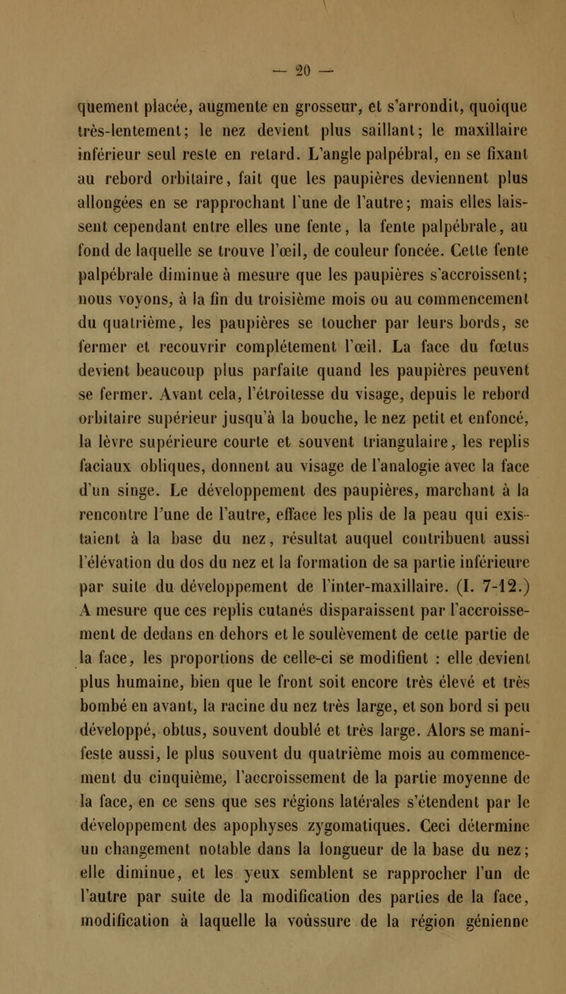 quement placée, augmente en grosseur, et s'arrondit, quoique très-lentement; le nez devient plus saillant; le maxillaire inférieur seul reste en relard. L'angle palpébral, en se fixant au rebord orbitaire, fait que les paupières deviennent plus allongées en se rapprochant Tune de l'autre ; mais elles lais- sent cependant entre elles une fente, la fente palpébrale, au fond de laquelle se trouve l'œil, de couleur foncée. Celte fente palpébrale diminuée mesure que les paupières s'accroissent; nous voyons, à la fin du troisième mois ou au commencement du quatrième, les paupières se loucher par leurs bords, se fermer et recouvrir complètement l'œil. La face du fœlus devient beaucoup plus parfaite quand les paupières peuvent se fermer. Avant cela, l'étroitesse du visage, depuis le rebord orbitaire supérieur jusqu'à la bouche, le nez petit et enfoncé, la lèvre supérieure courte et souvent triangulaire, les replis faciaux obliques, donnent au visage de l'analogie avec la face d'un singe. Le développement des paupières, marchant à la rencontre Tune de l'autre, efface les plis de la peau qui exis- taient à la base du nez, résultat auquel contribuent aussi 1 élévation du dos du nez et la formation de sa partie inférieure par suite du développement de l'inter-maxillaire. (I. 7-12.) A mesure que ces replis cutanés disparaissent par l'accroisse- ment de dedans en dehors et le soulèvement de cette partie de la face, les proportions de celle-ci se modifient : elle devient plus humaine, bien que le front soit encore très élevé et très bombé en avant, la racine du nez très large, et son bord si peu développé, obtus, souvent doublé et très large. Alors se mani- feste aussi, le plus souvent du quatrième mois au commence- ment du cinquième, l'accroissement de la partie moyenne de la face, en ce sens que ses régions latérales s'étendent par le développement des apophyses zygomatiques. Ceci détermine un changement notable dans la longueur de la base du nez; elle diminue, et les yeux semblent se rapprocher l'un de l'autre par suite de la modification des parties de la face, modification à laquelle la voussure de la région génienne