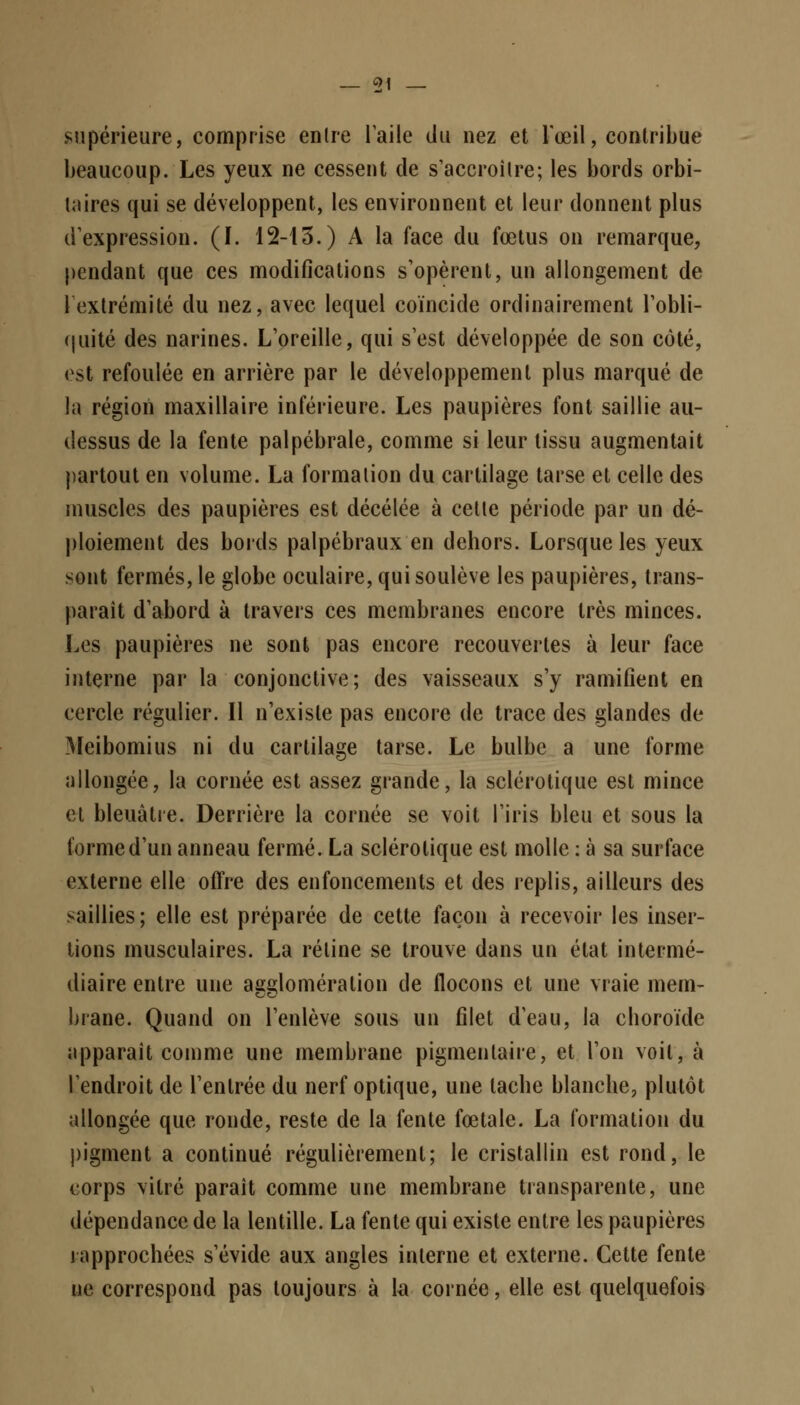 _ ç>1 — supérieure, comprise entre l'aile du nez et l'œil, contribue beaucoup. Les yeux ne cessent de s'accroître; les bords orbi- laires qui se développent, les environnent et leur donnent plus d'expression. (1. 12-13.) A la face du fœtus on remarque, pendant que ces modifications s'opèrent, un allongement de 1 extrémité du nez, avec lequel coïncide ordinairement l'obli- quité des narines. L'oreille, qui s'est développée de son côté, est refoulée en arrière par le développement plus marqué de la région maxillaire inférieure. Les paupières font saillie au- dessus de la fente palpébrale, comme si leur tissu augmentait partout en volume. La formation du cartilage tarse et celle des muscles des paupières est décélée à celle période par un dé- ploiement des bords palpébraux en dehors. Lorsque les yeux sont fermés, le globe oculaire, qui soulève les paupières, trans- paraît d'abord à travers ces membranes encore très minces. Les paupières ne sont pas encore recouvertes à leur face interne par la conjonctive; des vaisseaux s'y ramifient en cercle régulier. Il n'existe pas encore de trace des glandes de Meibomius ni du cartilage tarse. Le bulbe a une forme allongée, la cornée est assez grande, la sclérotique est mince el bleuâtre. Derrière la cornée se voit l'iris bleu et sous la forme d'un anneau fermé. La sclérotique est molle : à sa surface externe elle offre des enfoncements et des replis, ailleurs des saillies; elle est préparée de cette façon à recevoir les inser- tions musculaires. La rétine se trouve dans un état intermé- diaire entre une agglomération de flocons et une vraie mem- brane. Quand on l'enlève sous un filet d'eau, la choroïde apparaît comme une membrane pigmenlaire, et l'on voit, à l'endroit de l'entrée du nerf optique, une tache blanche, plutôt allongée que ronde, reste de la fente fœtale. La formation du pigment a continué régulièrement; le cristallin est rond, le corps vitré paraît comme une membrane transparente, une dépendance de la lentille. La fente qui existe entre les paupières rapprochées s'évide aux angles interne et externe. Cette fente ne correspond pas toujours à la cornée, elle est quelquefois