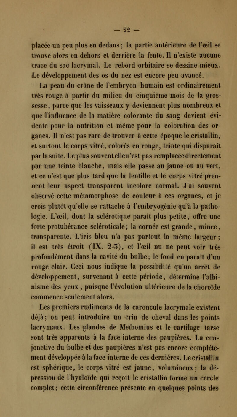 placée un peu plus en dedans; la partie antérieure de l'œil se trouve alors en dehors et derrière la fente. Il n'existe aucune trace du sac lacrymal. Le rebord orbitaire se dessine mieux. Le développement des os du nez est encore peu avancé. La peau du crâne de l'embryon humain est ordinairement très rouge à partir du milieu du cinquième mois de la gros- sesse , parce que les vaisseaux y deviennent plus nombreux et que l'influence de la matière colorante du sang devient évi- dente pour la nutrition et même pour la coloration des or- ganes. Il n'est pas rare de trouver à cette époque le cristallin, et surtout le corps vitré, colorés en rouge, teinte qui disparaît parla suite. Le plus souvent elle n'est pas remplacée directement par une teinte blanche, mais elle passe au jaune ou au vert, et ce n'est que plus tard que la lentille et le corps vitré pren- nent leur aspect transparent incolore normal. J'ai souvent observé cette métamorphose de couleur à ces organes, et je crois plutôt qu'elle se rattache à l'embryogénie qu'à la patho- logie. L'œil, dont la sclérotique parait plus petite, offre une forte protubérance scléroticale ; la cornée est grande, mince, transparente. L'iris bleu n'a pas partout la même largeur ; il est très étroit (IX. 2-3), et l'œil nu ne peut voir très profondément dans la cavité du bulbe; le fond en paraît d'un rouge clair. Ceci nous indique la possibilité qu'un arrêt de développement, survenant à cette période, détermine l'albi- nisme des yeux , puisque l'évolution ultérieure de la choroïde commence seulement alors. Les premiers rudiments de la caroncule lacrymale existent déjà; on peut introduire un crin de cheval dans les points lacrymaux. Les glandes de Meïbomius et le cartilage tarse sont très apparents à la face interne des paupières. La con- jonctive du bulbe et des paupières n'est pas encore complète- ment développée à la face interne de ces dernières. Le cristallin est sphérique, le corps vitré est jaune, volumineux; la dé- pression de l'hyaloïde qui reçoit le cristallin forme un cercle complet; cette circonférence présente en quelques points des