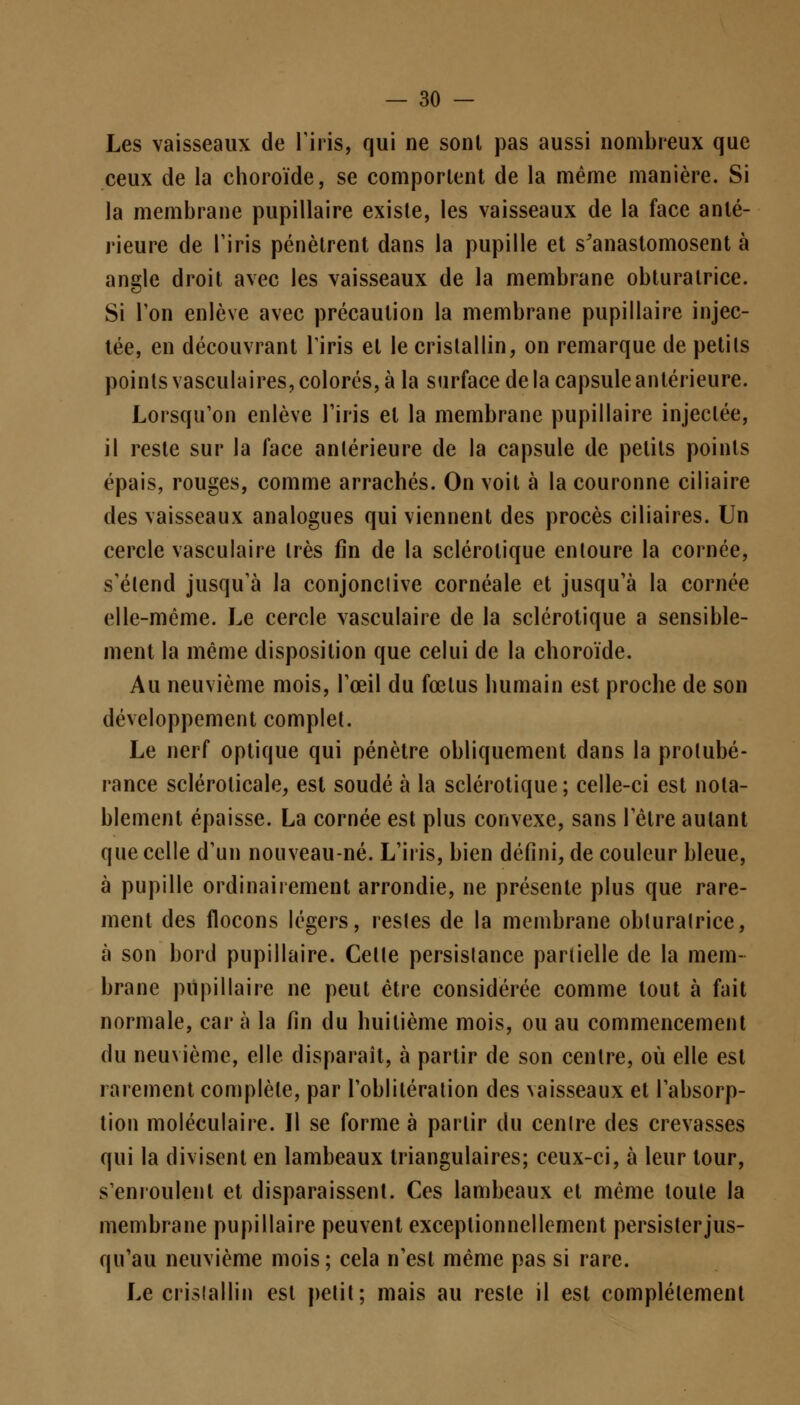 Les vaisseaux de l'iris, qui ne sont pas aussi nombreux que ceux de la choroïde, se comportent de la même manière. Si la membrane pupillaire existe, les vaisseaux de la face anté- rieure de Tiris pénètrent dans la pupille et s'anastomosent à angle droit avec les vaisseaux de la membrane obturatrice. Si Ton enlève avec précaution la membrane pupillaire injec- tée, en découvrant Tiris et le cristallin, on remarque de petils points vasculaires, colorés, à la surface delà capsule antérieure. Lorsqu'on enlève l'iris et la membrane pupillaire injectée, il reste sur la face antérieure de la capsule de petits points épais, rouges, comme arrachés. On voit à la couronne ciliaire des vaisseaux analogues qui viennent des procès ciliaires. Un cercle vasculaire très fin de la sclérotique entoure la cornée, s'étend jusqu'à la conjonclive cornéale et jusqu'à la cornée elle-même. Le cercle vasculaire de la sclérotique a sensible- ment la même disposition que celui de la choroïde. Au neuvième mois, l'œil du fœtus humain est proche de son développement complet. Le nerf optique qui pénètre obliquement dans la protubé- rance scléroticale, est soudé à la sclérotique; celle-ci est nota- blement épaisse. La cornée est plus convexe, sans l'être autant que celle d'un nouveau-né. L'iris, bien défini, de couleur bleue, à pupille ordinairement arrondie, ne présente plus que rare- ment des flocons légers, restes de la membrane obluralrice, à son bord pupillaire. Celle persistance partielle de la mem- brane pupillaire ne peut être considérée comme tout à fait normale, car à la fin du huitième mois, ou au commencement du neuvième, elle disparaît, à partir de son centre, où elle est rarement complète, par l'oblitération des vaisseaux et l'absorp- tion moléculaire. Il se forme à partir du centre des crevasses qui la divisent en lambeaux triangulaires; ceux-ci, à leur tour, s'enroulent et disparaissent. Ces lambeaux et même toute la membrane pupillaire peuvent exceptionnellement persister jus- qu'au neuvième mois; cela n'est même pas si rare. Le cristallin est petit; mais au reste il est complètement