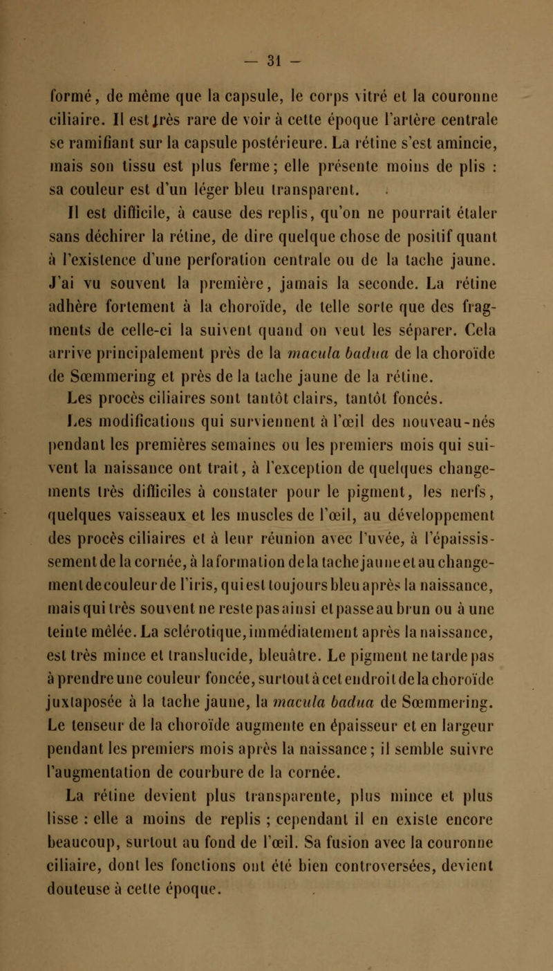 formé, de même que la capsule, le corps vitré et la couronne ciliaire. Il estjrès rare de voir à cette époque l'artère centrale se ramifiant sur la capsule postérieure. La rétine s'est amincie, mais son tissu est plus ferme; elle présente moins de plis : sa couleur est d'un léger bleu transparent. Il est difficile, à cause des replis, qu'on ne pourrait étaler sans déchirer la rétine, de dire quelque chose de positif quant à l'existence d'une perforation centrale ou de la tache jaune. J'ai vu souvent la première, jamais la seconde. La rétine adhère fortement à la choroïde, de telle sorte que des frag- ments de celle-ci la suivent quand on veut les séparer. Cela arrive principalement près de la macula badua de la choroïde de Sœmmering et près de la tache jaune de la rétine. Les procès ciliaires sont tantôt clairs, tantôt foncés. Les modifications qui surviennent à l'œil des nouveau-nés pendant les premières semaines ou les premiers mois qui sui- vent la naissance ont trait, à l'exception de quelques change- ments très difficiles à constater pour le pigment, les nerfs, quelques vaisseaux et les muscles de l'œil, au développement des procès ciliaires et à leur réunion avec Tuvée, à l'épaissis- sementdelacornée,à la forma lion delà tache jaune et au change- menldecouleurde l'iris,quiesl loujourshleuaprèsla naissance, mais qui très souvent ne reste pas ainsi et passe au brun ou aune teinte mêlée. La sclérotique,immédiatement après la naissance, est très mince et translucide, bleuâtre. Le pigment ne tarde pas à prendre une couleur foncée, surtout à cet endroi l de la choroïde juxlaposée à la tache jaune, la macula badua de Sœmmering. Le tenseur de la choroïde augmente en épaisseur et en largeur pendant les premiers mois après la naissance; il semble suivre l'augmentation de courbure de la cornée. La rétine devient plus transparente, plus mince et plus lisse : elle a moins de replis ; cependant il en existe encore beaucoup, surtout au fond de l'œil. Sa fusion avec la couronne ciliaire, dont les fonctions ont été bien controversées, devient douteuse à cette époque.