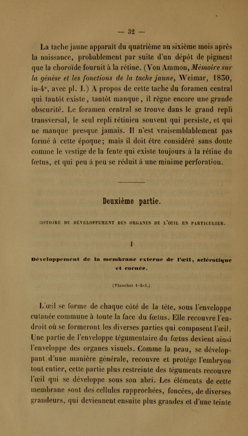 La lâche jaune apparaît du quatrième au sixième mois après la naissance, probablement par suite d'un dépôt de pigment que la choroïde fournit à la rétine. (Von Ammon, Mémoire sur la genèse et les fonctions de la tache jaune, Weimar, 1850, in-4°, avec pi. I.) A propos de cette tache du foramen central qui tantôt existe, tantôt manque, il règne encore une grande obscurité. Le foramen central se trouve dans le grand repli transversal, le seul repli rétinien souvent qui persiste, et qui ne manque presque jamais. Il n'est vraisemblablement pas formé à celte époque; mais il doit être considéré sans doule comme le vestige de la fenle qui existe toujours à la rétine du fœtus, et qui peu à peu se réduit à une minime perforation. Deuxième partie. ilSTOIRi; DL DÉVELOPPEMENT DES ORGANES DE L OEIL EN PARTICULIER. Développement de la membrane externe «le l'œil, sclérotique et cornée. (Planches 1-2-3.) L'œil se forme de chaque côté de la tète, sous l'enveloppe cutanée commune à toute la face du fœtus. Elle recouvre l'en- droit où se formeront les diverses parties qui composent l'œil. Une partie de l'enveloppe tégumentairc du fœtus devient ainsi l'enveloppe des organes visuels. Comme la peau, se dévelop- pant d'une manière générale, recouvre et protège l'embryon tout entier, celle parlie plus restreinte des téguments recouvre l'œil qui se développe sous son abri. Les éléments de cette membrane sont des cellules rapprochées, foncées, de diverses grandeurs, qui deviennent ensuile plus grandes et d'une teinte