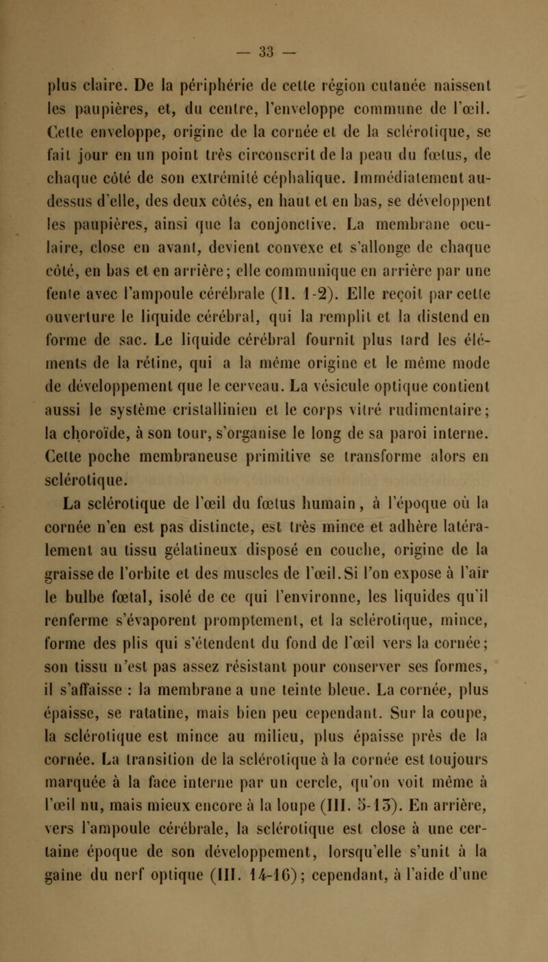 plus claire. De la périphérie de celle région culanée naissent les paupières, et, du centre, l'enveloppe commune de l'œil. Celle enveloppe, origine de la cornée et de la sclérotique, se l'ail jour en un point très circonscrit de la peau du fœtus, de chaque côté de son extrémité céphalique. Immédiatement au- dessus d'elle, des deux côtés, en haut et en bas, se développent les paupières, ainsi que la conjonctive. La membrane ocu- laire, close en avant, devient convexe et s'allonge de chaque côté, en bas et en arrière; elle communique en arrière par une tente avec l'ampoule cérébrale (II. 1-2). Elle reçoit parcelle ouverture le liquide cérébral, qui la remplit et la distend en forme de sac. Le liquide cérébral fournil plus tard les élé- ments de la rétine, qui a la même origine et le même mode de développement que le cerveau. La vésicule optique contient aussi le système crislallinien et le corps vitré rudimentaire; la choroïde, à son tour, s'organise le long de sa paroi interne. Celte poche membraneuse primitive se transforme alors en sclérotique. La sclérotique de l'œil du fœtus humain, à l'époque où la cornée n'en est pas distincte, est très mince et adhère latéra- lement au tissu gélatineux disposé en couche, origine de la graisse de l'orbite et des muscles de l'œil.Si l'on expose à l'air le bulbe fœtal, isolé de ce qui l'environne, les liquides qu'il renferme s'évaporent promptement, et la sclérotique, mince, forme des plis qui s'étendent du fond de l'œil vers la cornée; son tissu n'est pas assez résistant pour conserver ses formes, il s'affaisse : la membrane a une teinte bleue. La cornée, plus épaisse, se ratatine, mais bien peu cependant. Sur la coupe, la sclérotique est mince au milieu, plus épaisse près de la cornée. La transition de la sclérotique à la cornée est toujours marquée à la face interne par un cercle, qu'on voit même à l'œil nu, mais mieux encore à la loupe (III. 5-13). En arrière, vers l'ampoule cérébrale, la sclérotique est close à une cer- taine époque de son développement, lorsqu'elle s'unit à la gaîne du nerf optique (III. 14-16); cependant, à l'aide d'une
