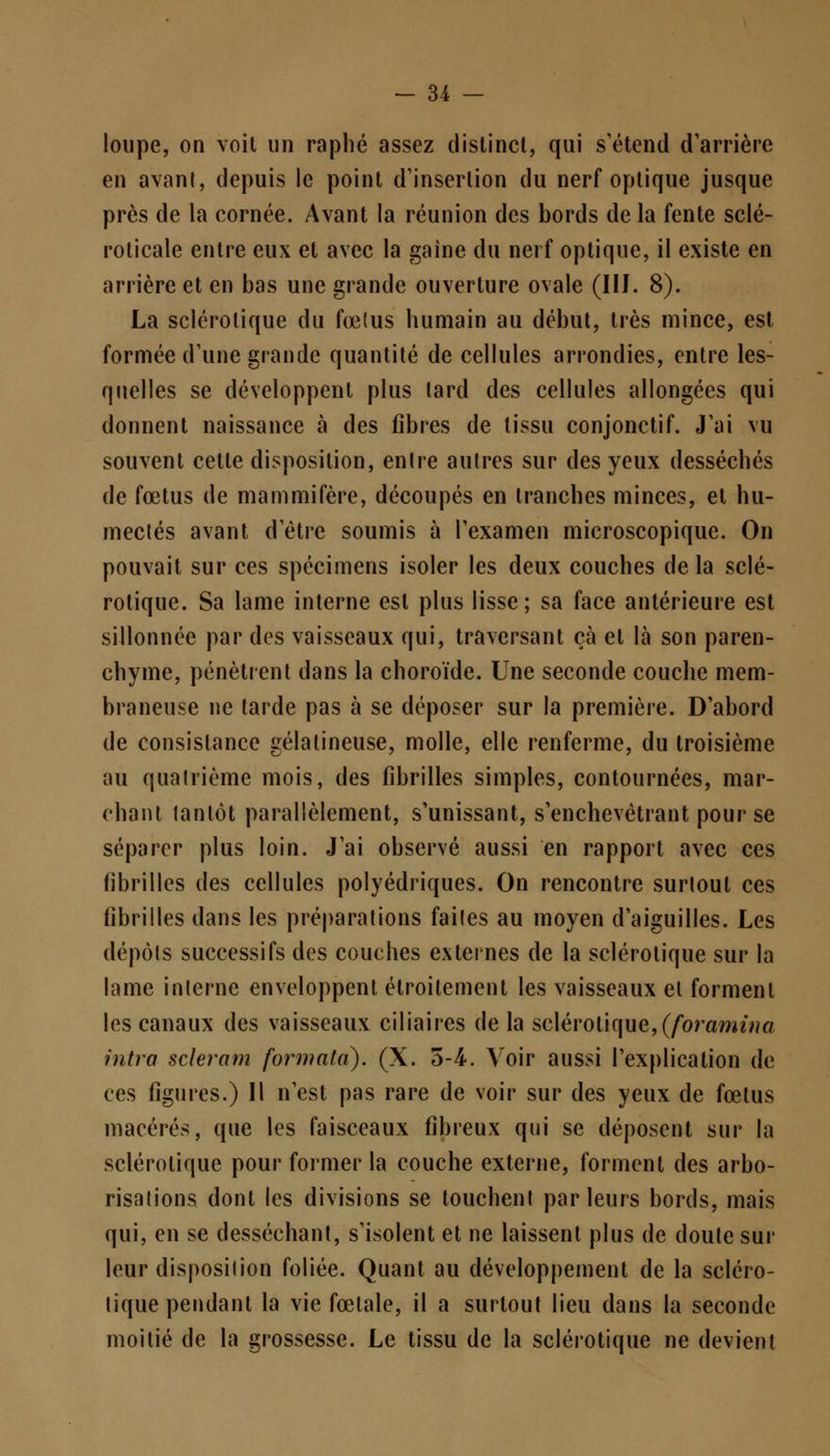 loupe, on voit un raphé assez distinct, qui s'étend d'arrière en avanl, depuis le point d'insertion du nerf optique jusque près de la cornée. Avant la réunion des bords de la fente sclé- roticale entre eux et avec la gaine du nerf optique, il existe en arrière et en bas une grande ouverture ovale (IIJ. 8). La sclérotique du foetus humain au début, très mince, est formée d'une grande quantité de cellules arrondies, entre les- quelles se développent plus lard des cellules allongées qui donnent naissance à des fibres de tissu conjonctif. J'ai vu souvent cette disposition, enlre autres sur des yeux desséchés de fœtus de mammifère, découpés en tranches minces, et hu- mectés avant d'être soumis à l'examen microscopique. On pouvait sur ces spécimens isoler les deux couches de la sclé- rotique. Sa lame interne est plus lisse; sa face antérieure est sillonnée par des vaisseaux qui, traversant çà et là son paren- chyme, pénètrent dans la choroïde. Une seconde couche mem- braneuse ne tarde pas à se déposer sur la première. D'abord de consistance gélatineuse, molle, elle renferme, du troisième au quatrième mois, des fibrilles simples, contournées, mar- chant tantôt parallèlement, s'unissant, s'enchevètrant pour se séparer plus loin. J'ai observé aussi en rapport avec ces fibrilles des cellules polyédriques. On rencontre surtout ces fibrilles dans les préparations faites au moyen d'aiguilles. Les dépôts successifs des couches externes de la sclérotique sur la lame interne enveloppent étroitement les vaisseaux et forment les canaux des vaisseaux ciliaires de la sclérotique, (Joramina intra scieram formata). (X. 5-4. Voir aussi l'explication de ces figures.) Il n'est pas rare de voir sur des yeux de fœtus macérés, que les faisceaux fibreux qui se déposent sur la sclérotique pour former la couche externe, forment des arbo- risations dont les divisions se touchent parleurs bords, mais qui, en se desséchant, s'isolent et ne laissent plus de doute sur leur disposition foliée. Quant au développement de la scléro- tique pendant la vie fœtale, il a surtout lieu dans la seconde moitié de la grossesse. Le tissu de la sclérotique ne devient