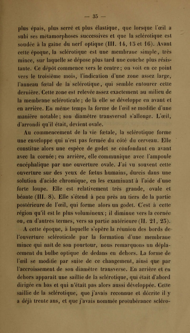 plus épais, plus serré et plus élastique, que lorsque l'œil a subi ses métamorphoses successives et que la sclérotique est soudée à la gaiue du nerf optique (Ilf. 14, 15 et 16). Avant cette époque, la sclérotique est une membrane simple, très mince, sur laquelle se dépose plus lard une couche plus résis- tante. Ce dépôt commence vers le centre; on voit en ce point vers le troisième mois, l'indication d'une zone assez large, l'anneau fœtal de la sclérotique, qui semble entourer cette dernière. Celle zone esl relevée assez exactement au milieu de la membrane sclérolicale ; delà elle se développe en avant et en arrière. Eu même temps la forme de l'œil se modifie d'une manière notable; son diamètre transversal s'allonge. L'œil, d'arrondi qu'il était, devient ovale. Au commencement de la vie fœtale, la sclérotique forme une enveloppe qui n'est pas fermée du côté du cerveau. Elle constitue alors une espèce de godet se confondant en avant avec la cornée; en arrière, elle communique avec l'ampoule encéphalique par une ouverture ovale. J'ai vu souvent cette ouverture sur des yeux de fœtus humains, durcis dans une solution d'acide chromique, en les examinant à l'aide d'une forte loupe. Elle est relativement très grande, ovale et béante (III. 8). Elle s'étend à peu près au tiers de la partie postérieure de l'œil, qui forme alors un godet. C'est à cette région qu'il est le plus volumineux; il diminue vers la cornée ou, en d'autres termes, vers sa partie antérieure (II. 21, 23). A cette époque, à laquelle s'opère la réunion des bords de l'ouverlure sclérolicale par la formation d'une membrane mince qui nait de son pourtour, nous remarquons un dépla- cement du bulbe optique de dedans en dehors. La forme de l'œil se modifie par suite de ce changement, ainsi que par l'accroissement de son diamètre transveise. En arrière et en dehors apparaît une saillie de la sclérotique, qui était d'abord dirigée en bas et qui n'était pas alors aussi développée. Celle saillie de la sclérotique, que j'avais reconnue et décrite il y a déjà trente ans, et que j'avais nommée protubérance scléro-