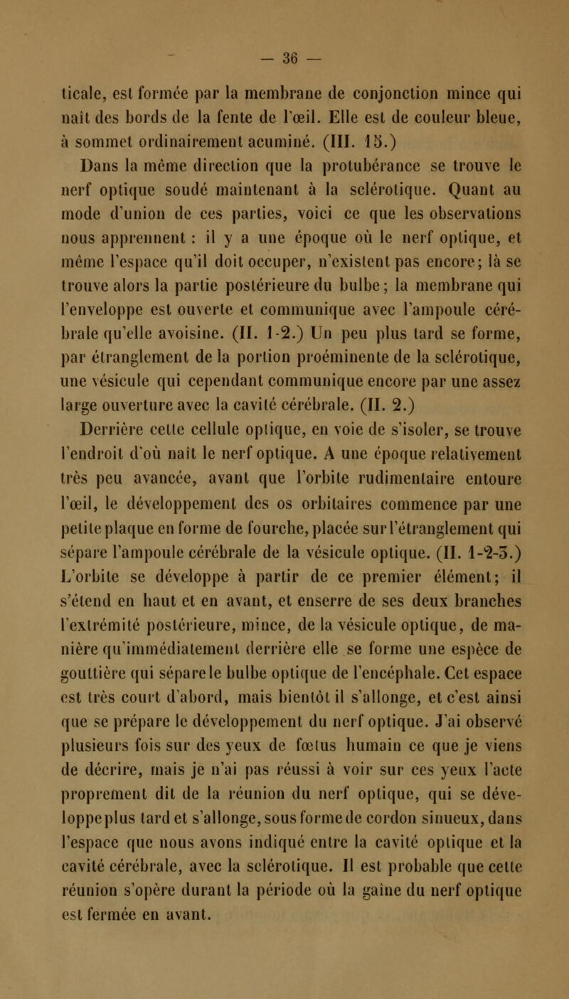 ticale, est formée par la membrane de conjonction mince qui nait des bords de la fente de l'œil. Elle est de couleur bleue, à sommet ordinairement acuminé. (III. 15.) Dans la même direction que la protubérance se trouve le nerf optique soudé maintenant à la sclérotique. Quant au mode d'union de ces parties, voici ce que les observations nous apprennent : il y a une époque où le nerf optique, et même l'espace qu'il doit occuper, n'existent pas encore; là se trouve alors la partie postérieure du bulbe ; la membrane qui l'enveloppe est ouverte et communique avec l'ampoule céré- brale qu'elle avoisine. (II. 1-2.) Un peu plus tard se forme, par étranglement de la portion proéminente de la sclérotique, une vésicule qui cependant communique encore par une assez large ouverture avec la cavité cérébrale. (II. 2.) Derrière cette cellule optique, en voie de s'isoler, se trouve l'endroit d'où naît le nerf optique. A une époque relativement très peu avancée, avant que l'orbite rudimenlaire entoure l'œil, le développement des os orbilaires commence par une petite plaque en forme de fourche, placée sur l'étranglement qui sépare l'ampoule cérébrale de la vésicule optique. (II. 1-2-3.) L'orbite se développe à partir de ce premier élément; il s'étend en haut et en avant, et enserre de ses deux branches l'extrémité postérieure, mince, de la vésicule optique, de ma- nière qu'immédiatement derrière elle se forme une espèce de gouttière qui sépare le bulbe optique de l'encéphale. Cet espace est très court d'abord, mais bientôt il s'allonge, et c'est ainsi que se prépare le développement du nerf optique. J'ai observé plusieurs fois sur des yeux de fœtus humain ce que je viens de décrire, mais je n'ai pas réussi à voir sur ces yeux l'acte proprement dit de la réunion du nerf optique, qui se déve- loppe plus lard et s'allonge, sous forme de cordon sinueux, dans l'espace que nous avons indiqué entre la cavité optique et la cavité cérébrale, avec la sclérotique. Il est probable que celte réunion s'opère durant la période où la gaine du nerf optique est fermée en avant.