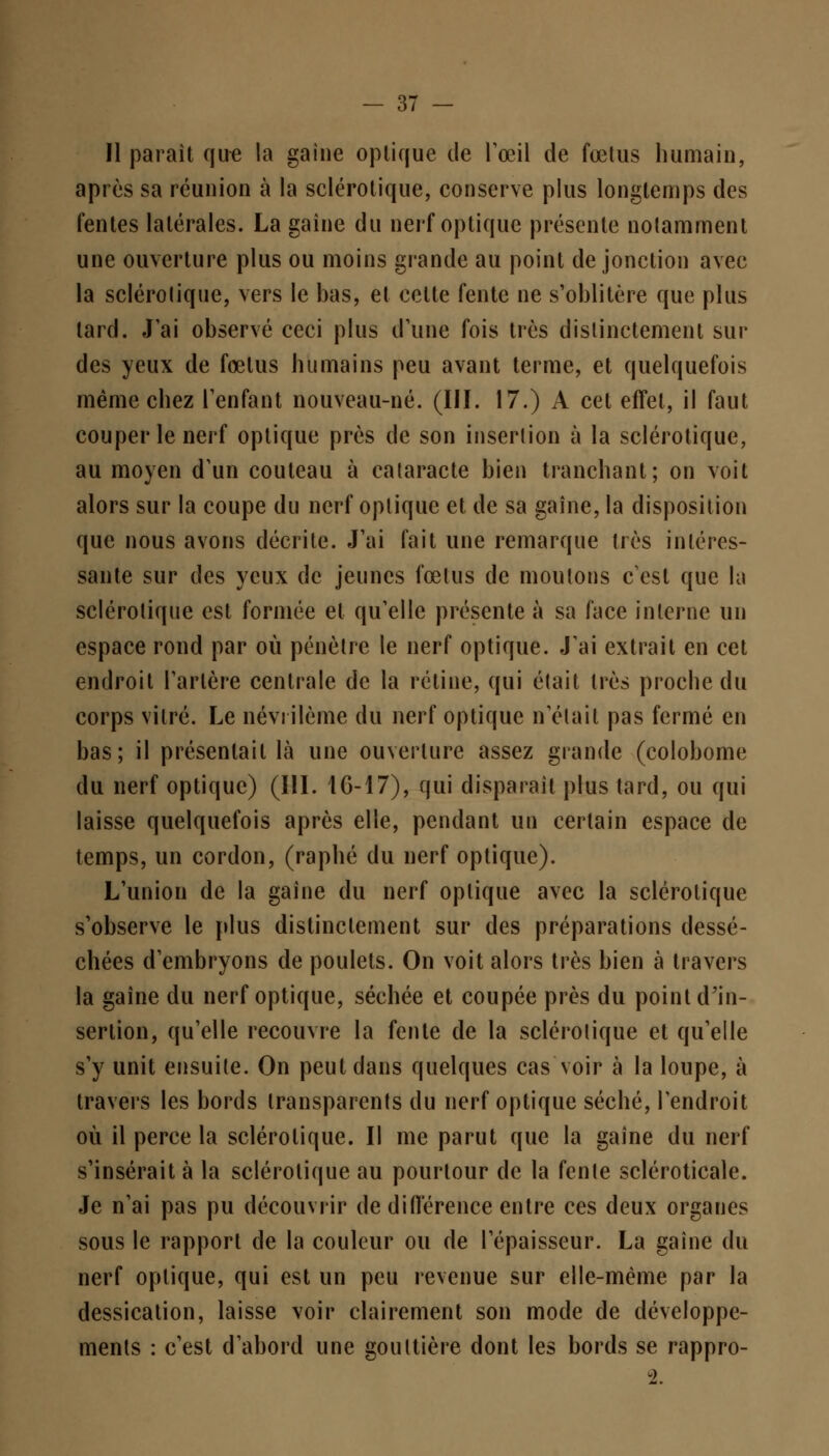Il parait que la gaine optique de l'œil de fœtus humain, après sa réunion à la sclérotique, conserve plus longtemps des fentes latérales. La gaîne du nerf optique présente notamment une ouverture plus ou moins grande au point de jonction avec la sclérotique, vers le bas, et celte fente ne s'oblitère que plus lard. J'ai observé ceci plus d'une fois très distinctement sur des yeux de fœtus humains peu avant terme, et quelquefois même chez l'enfant nouveau-né. (III. 17.) A cet effet, il faut couper le nerf optique près de son insertion à la sclérotique, au moyen d'un couteau à cataracte bien tranchant; on voit alors sur la coupe du nerf optique et de sa gaîne, la disposition que nous avons décrite. J'ai fait une remarque très intéres- sante sur des yeux de jeunes fœtus de moutons c'est que la sclérotique est formée et qu'elle présente à sa face interne un espace rond par où pénètre le nerf optique. J'ai extrait en cet endroit l'artère centrale de la rétine, qui était très proche du corps vitré. Le névrilème du nerf optique n'était pas fermé en bas; il présentait là une ouverture assez grande (colobome du nerf optique) (III. 1G-17), qui disparait plus tard, ou qui laisse quelquefois après elle, pendant un certain espace de temps, un cordon, (raphé du nerf optique). L'union de la gaîne du nerf optique avec la sclérotique s'observe le plus distinctement sur des préparations dessé- chées d'embryons de poulets. On voit alors très bien à travers la gaîne du nerf optique, séchée et coupée près du point d'in- sertion, qu'elle recouvre la fente de la sclérotique et qu'elle s'y unit ensuite. On peut dans quelques cas voir à la loupe, à travers les bords transparents du nerf optique séché, l'endroit où il perce la sclérotique. Il me parut que la gaîne du nerf s'insérait à la sclérotique au pourtour de la fente scléroticale. Je n'ai pas pu découvrir de différence entre ces deux organes sous le rapport de la couleur ou de l'épaisseur. La gaine du nerf optique, qui est un peu revenue sur elle-même par la dessication, laisse voir clairement son mode de développe- ments : c'est d'abord une gouttière dont les bords se rappro-