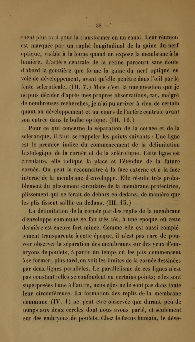 client plus tard pour la transformer en un canal. Leur réunion est marquée par un raphé longitudinal de la gaîne du nerf optique, visible à la loupe quand on expose la membrane à la lumière. L'artère centrale de la rétine parcourt sans doute d'abord la gouttière que forme la gaîne du nerf optique en voie de développement, avant qu'elle pénètre dans l'œil par la fente scléroticale. (III. 7.) Mais c'est là une question que je ne puis décider d'après mes propres observations, car, malgré de nombreuses recherches, je n'ai pu arriver à rien de certain quant au développement et au cours de l'artère centrale avant son entrée dans le bulbe optique. (III. 16.) Pour ce qui concerne la séparation de la cornée et de la sclérotique, il faut se rappeler les points suivants : Une ligne est le premier indice du commencement de la délimitation hislologique de la cornée et de la sclérotique. Celte ligne est circulaire, elle indique la place et rétendue de la future cornée. On peut la reconnaître à la face externe et à la face interne de la membrane d'enveloppe. Elle résulte très proba- blement du plissement circulaire de la membrane protectrice, plissement qui se ferait de dehors en dedans, de manière que les plis fissent saillie en dedans. (III. 13.) La délimitation de la cornée par des replis de la membrane d'enveloppe commune se fait très tôt, à une époque où cette dernière est encore fort mince. Comme elle est aussi complè- tement transparente à cette époque, il n'est pas rare de pou- voir observer la séparation des membranes sur des yeux d'em- bryons de poulets, à partir du temps où les plis commencent à se former; plus tard,on voit les limites de la cornée dessinées par deux lignes parallèles. Le parallélisme de ces lignes n'est pas constant: elles se confondent en certains points; elles sont superposées l'une à l'autre, mnis elles ne le sont pas dans toute leur circonférence. La formation des replis de la membrane commune (IV. 1) ne peut être observée que durant peu de temps aux deux cercles dont nous avons parlé, et seulement sur des embryons de poulets. Chez le fœtus humain, le déve-