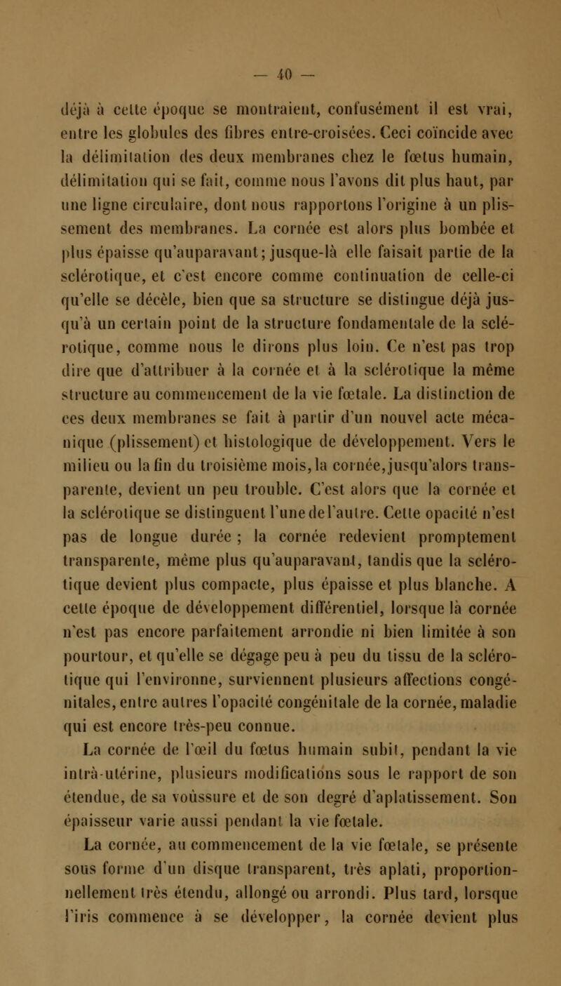 déjà à celte époque se montraient, confusément il est vrai, entre les globules des fibres entre-croisées. Ceci coïncide avec la délimitation des deux membranes cbez le fœtus humain, délimitation qui se fait, comme nous l'avons dit plus haut, par une ligne circulaire, dont nous rapportons l'origine à un plis- sement des membranes. La cornée est alors plus bombée et plus épaisse qu'auparavant; jusque-là elle faisait partie de la sclérotique, et c'est encore comme continuation de celle-ci qu'elle se décèle, bien que sa structure se distingue déjà jus- qu'à un certain point de la structure fondamentale de la sclé- rotique, comme nous le dirons plus loin. Ce n'est pas trop dire que d'attribuer à la cornée et à la sclérotique la même structure au commencement de la vie fœtale. La distinction de ces deux membranes se fait à partir d'un nouvel acte méca- nique (plissement) et hislologique de développement. Vers le milieu ou la fin du troisième mois, la cornée,jusqu'alors trans- parente, devient un peu trouble. C'est alors que la cornée et la sclérotique se distinguent l'une de l'autre. Celle opacité n'est pas de longue durée ; la cornée redevient promptement transparente, même plus qu'auparavant, tandis que la scléro- tique devient plus compacte, plus épaisse et plus blanche. A cette époque de développement différentiel, lorsque là cornée n'est pas encore parfaitement arrondie ni bien limitée à son pourtour, et qu'elle se dégage peu à peu du tissu de la scléro- tique qui l'environne, surviennent plusieurs affections congé- nitales, entre autres l'opacité congénitale de la cornée, maladie qui est encore très-peu connue. La cornée de l'œil du fœtus humain subit, pendant la vie intra-utérine, plusieurs modifications sous le rapport de son étendue, de sa voussure et de son degré d'aplatissement. Son épaisseur varie aussi pendant la vie fœtale. La cornée, au commencement de la vie fœtale, se présente sous forme d'un disque transparent, très aplati, proportion- nellement très étendu, allongé ou arrondi. Plus lard, lorsque l'iris commence à se développer, la cornée devient plus