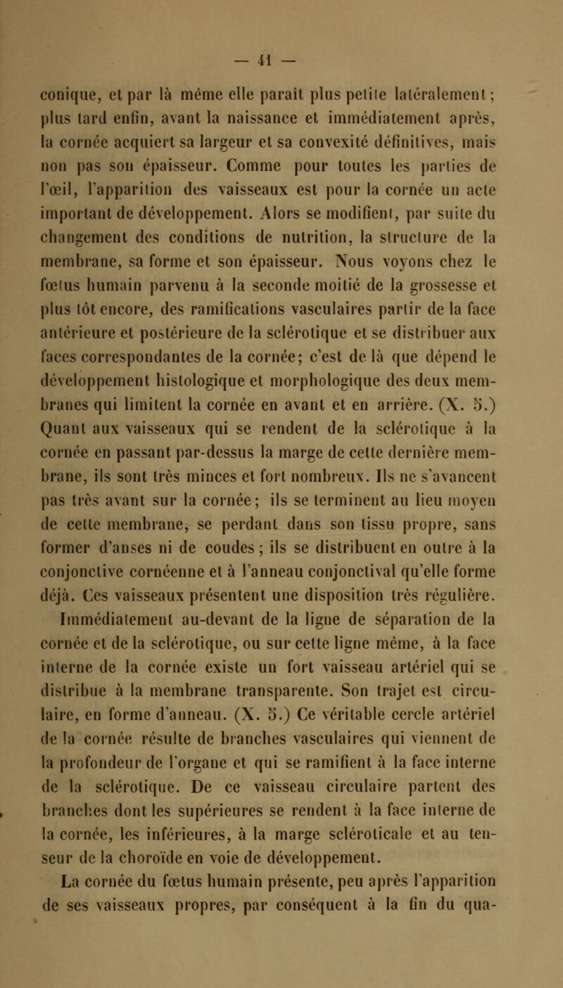 conique, et par là même elle parait plus petite latéralement ; plus tard enfin, avant la naissance et immédiatement après, la cornée acquiert sa largeur et sa convexité définitives, mais non pas son épaisseur. Comme pour toutes les parties de l'œil, l'apparition des vaisseaux est pour la cornée un acte important de développement. Alors se modifient, par suite du changement des conditions de nutrition, la structure de la membrane, sa forme et son épaisseur. Nous voyons chez le fœtus humain parvenu à la seconde moitié de la grossesse et plus tôt encore, des ramifications vasculaires partir de la face antérieure et postérieure de la sclérotique et se distribuer aux faces correspondantes de la cornée; c'est de là que dépend le développement hislologique et morphologique des deux mem- branes qui limitent la cornée en avant et en arrière. (X. t>.) Quant aux vaisseaux qui se rendent de la sclérotique à la cornée en passant par-dessus la marge de cette dernière mem- brane, ils sont très minces et fort nombreux. Ils ne s'avancent pas très avant sur la cornée; ils se terminent au lieu moyen de cette membrane, se perdant dans son tissu propre, sans former d'anses ni de coudes ; ils se distribuent en outre à la conjonctive cornéenne et à l'anneau conjonctival qu'elle forme déjà. Ces vaisseaux présentent une disposition très régulière. Immédiatement au-devant de la ligne de séparation de la cornée et de la sclérotique, ou sur cette ligne même, à la face interne de la cornée existe un fort vaisseau artériel qui se distribue à la membrane transparente. Son trajet est circu- laire, en forme d'anneau. (X. o.) Ce véritable cercle artériel de la cornée résulte de branches vasculaires qui viennent de la profondeur de l'organe et qui se ramifient à la face interne de la sclérotique. De ce vaisseau circulaire partent des branches dont les supérieures se rendent à la face interne de la cornée, les inférieures, à la marge sclérolicale et au ten- seur de la choroïde en voie de développement. La cornée du fœtus humain présente, peu après l'apparition de ses vaisseaux propres, par conséquent à la fin du qua-