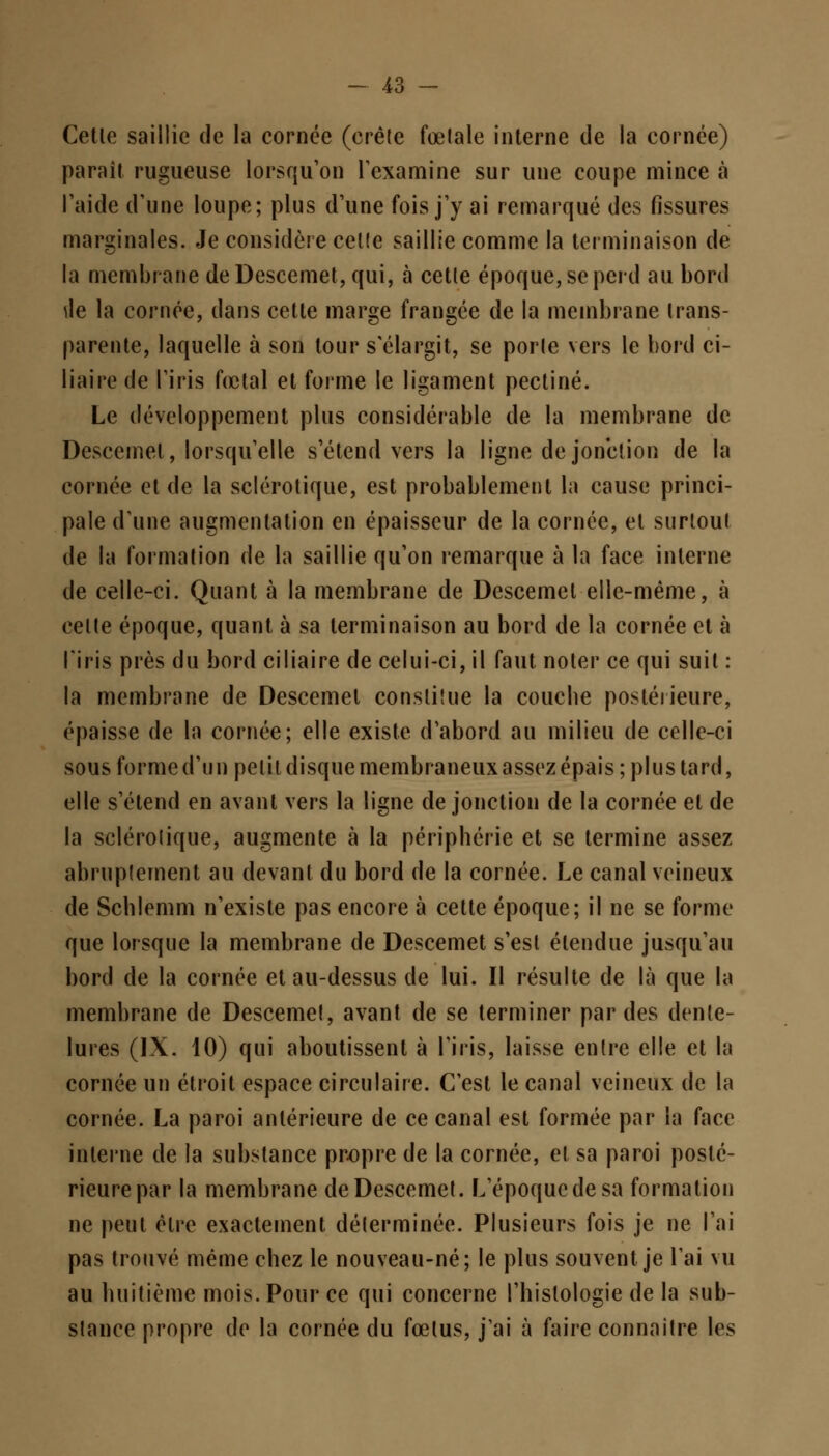 Cetle saillie de la cornée (crête fœlale interne de la cornée) paraît rugueuse lorsqu'on l'examine sur une coupe mince à l'aide d'une loupe; plus d'une fois j'y ai remarqué des fissures marginales. Je considère celle saillie comme la terminaison de la membrane de Descemet, qui, à cette époque, se perd au bord ^le la cornée, dans cetle marge frangée de la membrane trans- parente, laquelle à son tour s'élargit, se porle vers le bord ci- liaire de l'iris fœtal et forme le ligament pectine. Le développement plus considérable de la membrane de Descemel, lorsqu'elle s'étend vers la ligne de jonction de la cornée et de la sclérotique, est probablement la cause princi- pale d'une augmentation en épaisseur de la cornée, et surtout de la formation de la saillie qu'on remarque à la face interne de celle-ci. Quant à la membrane de Descemel elle-même, à celte époque, quant à sa terminaison au bord de la cornée et à l'iris près du bord ciliaire de celui-ci, il faut noter ce qui suit : la membrane de Descemel constitue la couche postérieure, épaisse de la cornée; elle existe d'abord au milieu de celle-ci sousformed'un petit disquemembraneuxassezépais; plus tard, elle s'étend en avant vers la ligne de jonction de la cornée et de la sclérotique, augmente à la périphérie et se termine assez abruptement au devant du bord de la cornée. Le canal veineux de Schlemm n'existe pas encore à cette époque; il ne se forme que lorsque la membrane de Descemet s'esl étendue jusqu'au bord de la cornée et au-dessus de lui. Il résulte de là que la membrane de Descemet, avant de se terminer par des dente- lures (IX. 10) qui aboutissent à l'iris, laisse entre elle et la cornée un étroit espace circulaire. C'est le canal veineux de la cornée. La paroi antérieure de ce canal est formée par la face interne de la substance propre de la cornée, et sa paroi posté- rieure par la membrane de Descemet. L'époque de sa formation ne peut être exactement déterminée. Plusieurs fois je ne l'ai pas trouvé même chez le nouveau-né; le plus souvent je l'ai vu au huitième mois. Pour ce qui concerne l'histologie de la sub- stance propre de la cornée du fœtus, j'ai à faire connaître les