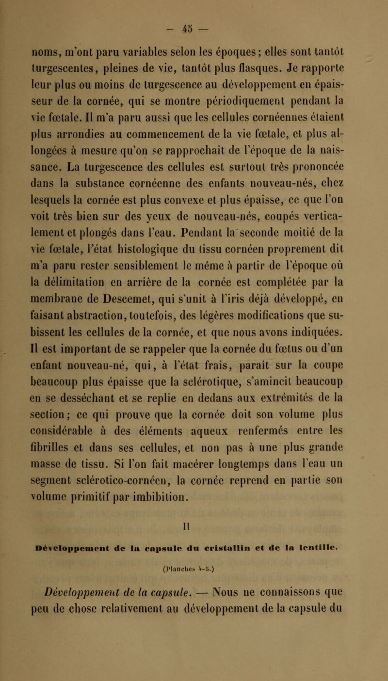 noms, m'ont paru variables selon les époques ; elles sont tantôt turgescentes, pleines de vie, tantôt plus flasques. Je rapporte leur plus ou moins de turgescence au développement en épais- seur de la cornée, qui se montre périodiquement pendant la vie fœtale. Il m'a paru aussi que les cellules cornéennes étaient plus arrondies au commencement de la vie fœtale, et plus al- longées à mesure qu'on se rapprochait de l'époque de la nais- sance. La turgescence des cellules est surtout très prononcée dans la substance cornéenne des enfants nouveau-nés, chez lesquels la cornée est plus convexe et plus épaisse, ce que l'on voit très bien sur des yeux de nouveau-nés, coupés vertica- lement et plongés dans l'eau. Pendant la seconde moitié de la vie fœtale, l'état histologique du lissu cornéen proprement dit m'a paru rester sensiblement le même à partir de l'époque où la délimitation en arrière de la cornée est complétée par la membrane de Descemet, qui s'unit à l'iris déjà développé, en faisant abstraction, toutefois, des légères modifications que su- bissent les cellules de la cornée, et que nous avons indiquées. Il est important de se rappeler que la cornée du fœtus ou d'un enfant nouveau-né, qui, à l'état frais, paraît sur la coupe beaucoup plus épaisse que la sclérotique, s'amincit beaucoup en se desséchant et se replie en dedans aux extrémités de la section; ce qui prouve que la cornée doit son volume plus considérable à des éléments aqueux renfermés entre les fibrilles et dans ses cellules, et non pas à une plus grande masse de tissu. Si l'on fait macérer longtemps dans l'eau un segment sclérotico-cornéen, la cornée reprend en partie son volume primitif par imbibilion. Développement de la capsule du cristal lin et de la lentille. (Planches 4-5.) Développement de la capsule. — Nous ne connaissons que peu de chose relativement au développement de la capsule du