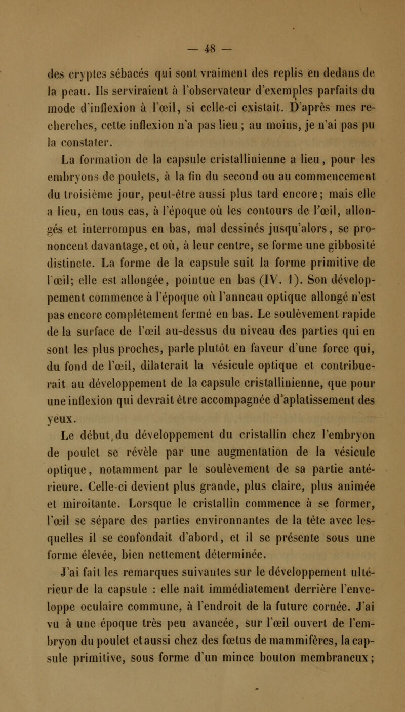 des cryptes sébacés qui sont vraiment des replis en dedans de la peau. Ils serviraient à l'observateur d'exemples parfaits du mode d'inflexion à l'œil, si celle-ci existait. D'après mes re- cherches, celle inflexion n'a pas lieu ; au moins, je n'ai pas pu la constater. La formation de la capsule crislallinienne a lieu, pour les embryons de poulets, à la fin du second ou au commencement du troisième jour, peut-être aussi plus tard encore; mais elle a lieu, en tous cas, à l'époque où les contours de l'œil, allon- gés et interrompus en bas, mal dessinés jusqu'alors, se pro- noncent davantage, et où, à leur centre, se forme une gibbosilé distincte. La forme de la capsule suit la forme primitive de l'œil; elle est allongée, pointue en bas (IV. 1). Son dévelop- pement commence à l'époque où l'anneau optique allongé n'est pas encore complètement fermé en bas. Le soulèvement rapide de la surface de l'œil au-dessus du niveau des parties qui en sont les plus proches, parle plutôt en faveur d'une force qui, du fond de l'œil, dilaterait la vésicule optique et contribue- rait au développement de la capsule cristallinienne, que pour une inflexion qui devrait être accompagnée d'aplatissement des yeux. Le début, du développement du cristallin chez l'embryon de poulet se révèle par une augmentation de la vésicule optique, notamment par le soulèvement de sa partie anté- rieure. Celle-ci devient plus grande, plus claire, plus animée el miroitante. Lorsque le cristallin commence à se former, l'œil se sépare des parties environnantes de la tète avec les- quelles il se confondait d'abord, el il se présente sous une forme élevée, bien nettement déterminée. J'ai fait les remarques suivantes sur le développement ulté- rieur de la capsule : elle naît immédiatement derrière l'enve- loppe oculaire commune, à l'endroit de la future cornée. J'ai vu à une époque très peu avancée, sur l'œil ouvert de l'em- bryon du poulet et aussi chez des fœtus de mammifères, la cap- sule primitive, sous forme d'un mince boulon membraneux ;