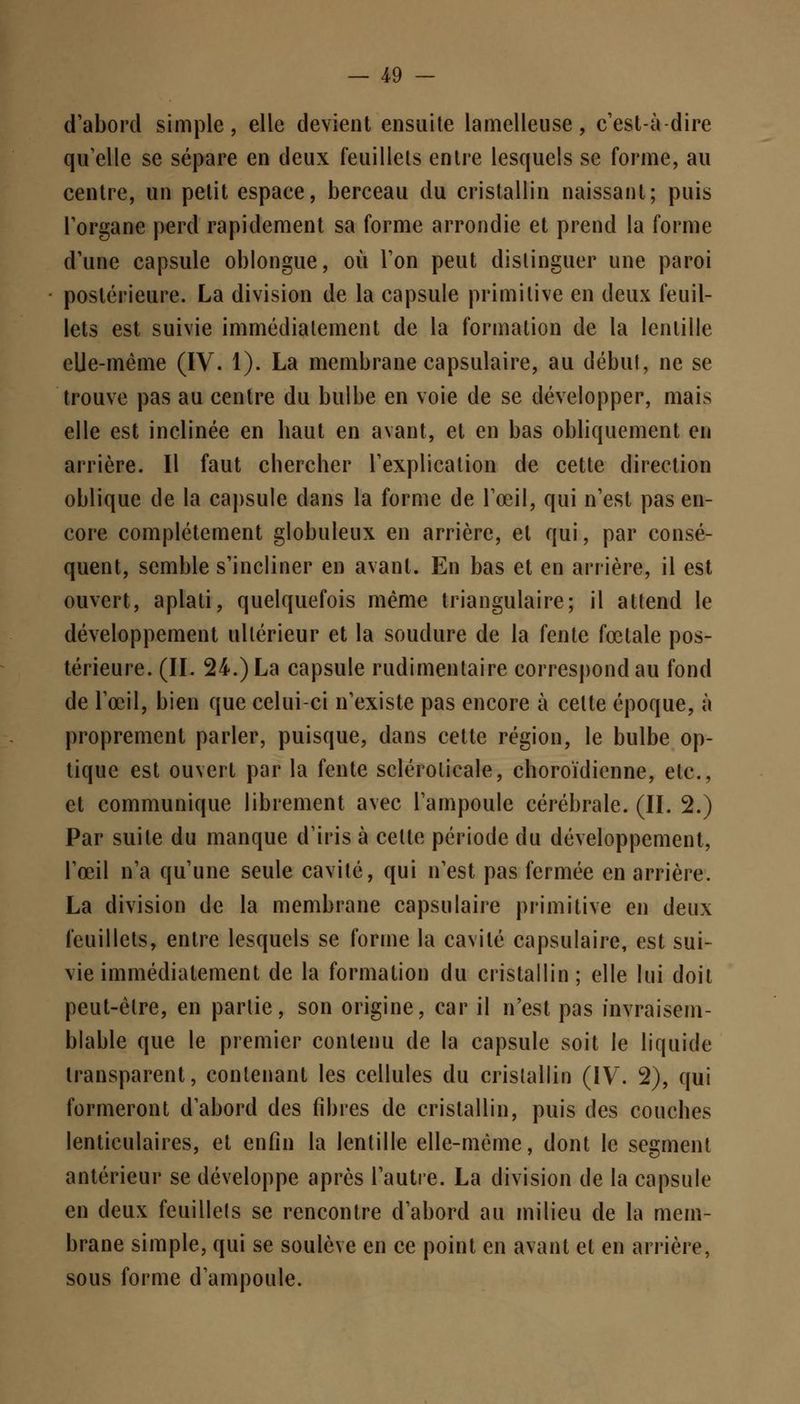 d'abord simple, elle devient ensuite lamelleuse, c'est-à-dire qu'elle se sépare en deux feuillets entre lesquels se forme, au centre, un petit espace, berceau du cristallin naissant; puis l'organe perd rapidement sa forme arrondie et prend la forme d'une capsule oblongue, où l'on peut distinguer une paroi postérieure. La division de la capsule primitive en deux feuil- lets est suivie immédiatement de la formation de la lentille elle-même (IV. 1). La membrane capsulaire, au début, ne se trouve pas au centre du bulbe en voie de se développer, mais elle est inclinée en haut en avant, et en bas obliquement en arrière. Il faut chercher l'explication de cette direction oblique de la capsule dans la forme de l'œil, qui n'est pas en- core complètement globuleux en arrière, et qui, par consé- quent, semble s'incliner en avant. En bas et en arrière, il est ouvert, aplati, quelquefois même triangulaire; il attend le développement ultérieur et la soudure de la fente fœtale pos- térieure. (II. 24.) La capsule rudimentaire correspond au fond de l'œil, bien que celui-ci n'existe pas encore à celte époque, à proprement parler, puisque, dans cette région, le bulbe op- tique est ouvert par la fente sclérolicale, choroïdienne, etc., et communique librement avec l'ampoule cérébrale. (II. 2.) Par suite du manque d'iris à celle période du développement, l'œil n'a qu'une seule cavité, qui n'est pas fermée en arrière. La division de la membrane capsulaire primitive en deux feuillets, entre lesquels se forme la cavité capsulaire, est sui- vie immédiatement de la formation du cristallin; elle lui doit peut-être, en partie, son origine, car il n'est pas invraisem- blable que le premier contenu de la capsule soit le liquide transparent, contenant les cellules du cristallin (IV. 2), qui formeront d'abord des fibres de cristallin, puis des couches lenticulaires, et enfin la lentille elle-même, dont le segment antérieur se développe après l'autre. La division de la capsule en deux feuillets se rencontre d'abord au milieu de la mem- brane simple, qui se soulève en ce point en avant et en arrière, sous forme d'ampoule.