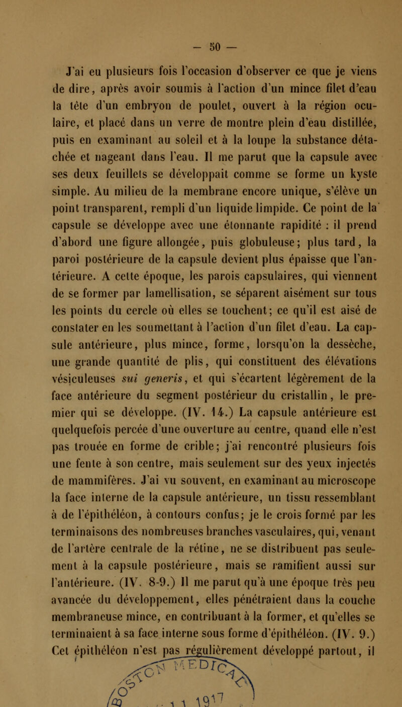 J'ai eu plusieurs fois l'occasion d'observer ce que je viens de dire, après avoir soumis à l'action d'un mince filet d'eau la tête d'un embryon de poulet, ouvert à la région ocu- laire, et placé dans un verre de montre plein d'eau distillée, puis en examinant au soleil et à la loupe la substance déta- chée et nageant dans l'eau. Il me parut que la capsule avec ses deux feuillets se développait comme se forme un kyste simple. Au milieu de la membrane encore unique, s'élève un point transparent, rempli d'un liquide limpide. Ce point de la capsule se développe avec une étonnante rapidité : il prend d'abord une figure allongée, puis globuleuse ; plus tard, la paroi postérieure de la capsule devient plus épaisse que l'an- térieure. A cette époque, les parois capsulaires, qui viennent de se former par lamellisalion, se séparent aisément sur tous les points du cercle où elles se touchent; ce qu'il est aisé de constater en les soumettant à l'action d'un filet d'eau. La cap- sule antérieure, plus mince, forme, lorsqu'on la dessèche, une grande quantité de plis, qui constituent des élévations vésiculeuses sui generis, et qui s'écartent légèrement de la face antérieure du segment postérieur du cristallin, le pre- mier qui se développe. (IV. 14.) La capsule antérieure est quelquefois percée d'une ouverture au centre, quand elle n'est pas trouée en forme de crible; j'ai rencontré plusieurs fois une fente à son centre, mais seulement sur des yeux injectés de mammifères. J'ai vu souvent, en examinant au microscope la face interne de la capsule antérieure, un tissu ressemblant à de l'épithéléon, à contours confus; je le crois formé par les terminaisons des nombreuses branches vasculaires, qui, venant de l'artère centrale de la rétine, ne se distribuent pas seule- ment à la capsule postérieure, mais se ramifient aussi sur l'antérieure. (IV. 8-9.) Il me parut qu'à une époque très peu avancée du développement, elles pénétraient dans la couche membraneuse mince, en contribuant à la former, et qu'elles se terminaient à sa face interne sous forme d'épithéléon. (IV. 9.) Cet épithéléon n'est pas^ régujjèrement développé partout, il