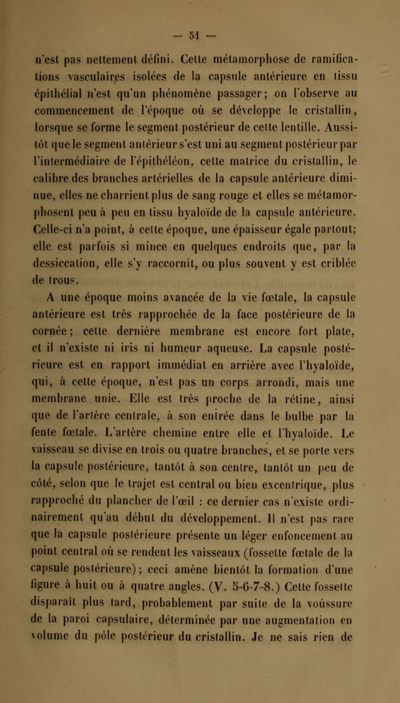 n'est pas nettement défini. Cette métamorphose de ramifica- tions vasculaires isolées de la capsule antérieure en tissu épithélial n'est qu'un phénomène passager; on l'observe au commencement de l'époque où se développe le cristallin, lorsque se forme le segment postérieur de celte lentille. Aussi- tôt que le segment antérieur s'est uni au segment postérieur par l'intermédiaire de l'épithéléon, celte matrice du cristallin, le calibre des branches artérielles de la capsule antérieure dimi- nue, elles ne charrient plus de sang rouge et elles se métamor- phosent peu à peu en tissu hyaloïde de la capsule antérieure. Celle-ci n'a point, à celte époque, une épaisseur égale partout; elle est parfois si mince en quelques endroits que, par la dessiccation, elle s'y raccornil, ou plus souvent y est criblée de trous. A une époque moins avancée de la vie fœtale, la capsule antérieure est très rapprochée de la face postérieure de la cornée ; celte dernière membrane est encore fort plate, et il n'existe ni iris ni humeur aqueuse. La capsule posté- rieure est en rapport immédiat en arrière avec l'hyaloïde, qui, à cette époque, n'est pas un corps arrondi, mais une membrane unie. Elle est très proche de la rétine, ainsi que de l'artère centrale, à son enirée dans le bulbe par la fente fœtale. L'artère chemine entre elle et l'hyaloïde. Le vaisseau se divise en trois ou quatre branches, et se porte vers la capsule postérieure, tantôt à son centre, tantôt un peu de côté, selon que le trajet est central ou bien excentrique, plus rapproché du plancher de l'œil : ce dernier cas n'existe ordi- nairement qu'au début du développement. Il n'est pas rare que la capsule postérieure présente un léger enfoncement au point central où se rendent les vaisseaux (fossette fœtale de la capsule postérieure); ceci amène bientôt la formation d'une figure à huit ou à quatre angles. (V. 5-6-7-8.) Cette fossette disparaît plus tard, probablement par suite de la voussure de la paroi capsulaire, déterminée par une augmentation en volume du pôle postérieur du cristallin. Je ne sais rien de